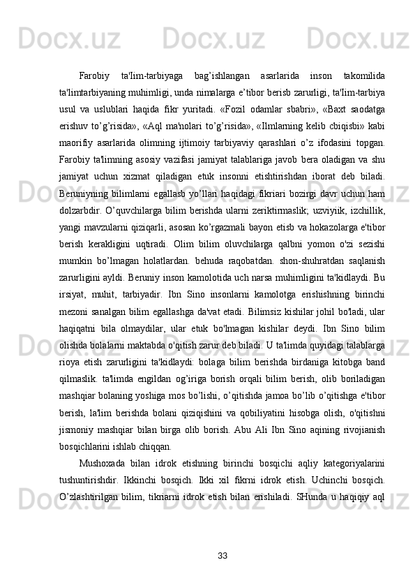 Farobiy   ta'Iim-tarbiyaga   bag’ishlangan   asarlarida   inson   takomilida
ta'limtarbiyaning muhimligi, unda nimalarga e’tibor berisb zarurligi, ta'Iim-tarbiya
usul   va   uslublari   haqida   fikr   yuritadi.   «Fozil   odamlar   sbabri»,   «Baxt   saodatga
erishuv to’g’risida», «Aql  ma'nolari to’g’risida», «Ilmlarning kelib cbiqisbi» kabi
maorifiy   asarlarida   olimning   ijtimoiy   tarbiyaviy   qarashlari   o’z   ifodasini   topgan.
Farobiy   ta'limning   asosiy   vazifasi   jamiyat   talablariga   javob   bera   oladigan   va   shu
jamiyat   uchun   xizmat   qiladigan   etuk   insonni   etishtirishdan   iborat   deb   biladi.
Beruniyning  bilimlarni   egallasb   yo’llari   haqidagi   fikriari   bozirgi   davr   uchun   ham
dolzarbdir.   O’quvchilarga   bilim   berishda   ularni   zeriktirmaslik;   uzviyiik,   izchillik,
yangi mavzularni qiziqarli, asosan ko’rgazmali bayon etisb va hokazolarga e'tibor
berish   kerakligini   uqtiradi.   Olim   bilim   oluvchilarga   qalbni   yomon   o'zi   sezishi
mumkin   bo’lmagan   holatlardan.   behuda   raqobatdan.   shon-shuhratdan   saqlanish
zarurligini ayldi. Beruniy inson kamolotida uch narsa muhimligini ta'kidlaydi. Bu
irsiyat,   muhit,   tarbiyadir.   Ibn   Sino   insonlarni   kamolotga   erishishning   birinchi
mezoni sanalgan bilim egallashga da'vat etadi. Bilimsiz kishilar johil bo'ladi, ular
haqiqatni   bila   olmaydilar,   ular   etuk   bo'lmagan   kishilar   deydi.   Ibn   Sino   bilim
olishda bolalarni maktabda o'qitish zarur deb biladi. U ta'limda quyidagi talablarga
rioya   etish   zarurligini   ta'kidlaydi:   bolaga   bilim   berishda   birdaniga   kitobga   band
qilmaslik.   ta'limda   engildan   og’iriga   borish   orqali   bilim   berish,   olib   boriladigan
mashqiar bolaning yoshiga mos bo’lishi, o’qitishda jamoa bo’lib o’qitishga e'tibor
berish,   la'lim   berishda   bolani   qiziqishini   va   qobiliyatini   hisobga   olish,   o'qitishni
jismoniy   mashqiar   bilan   birga   olib   borish.   Abu   Ali   Ibn   Sino   aqining   rivojianish
bosqichlarini ishlab chiqqan. 
Mushoxada   bilan   idrok   etishning   birinchi   bosqichi   aqliy   kategoriyalarini
tushuntirishdir.   Ikkinchi   bosqich.   Ikki   xil   fikrni   idrok   etish.   Uchinchi   bosqich.
O’zlashtirilgan   bilim,   tikriarni   idrok   etish   bilan   erishiladi.   SHunda   u   haqiqiy   aql
33