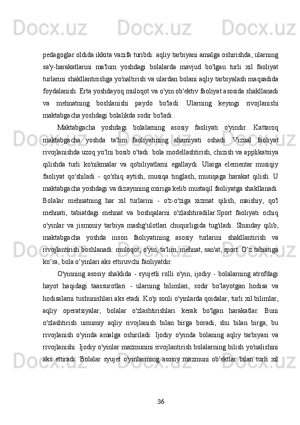 pedagoglar oldida ikkita vazifa turibdi: aqliy tarbiyani amalga oshirishda, ularning
sa'y-harakatlarini   ma'lum   yoshdagi   bolalarda   mavjud   bo'lgan   turli   xil   faoliyat
turlarini shakllantirishga yo'naltirish va ulardan bolani aqliy tarbiyalash maqsadida
foydalanish. Erta yoshdayoq muloqot va o'yin ob'ektiv faoliyat asosida shakllanadi
va   mehnatning   boshlanishi   paydo   bo'ladi.   Ularning   keyingi   rivojlanishi
maktabgacha yoshdagi bolalikda sodir bo'ladi . 
Maktabgacha   yoshdagi   bolalarning   asosiy   faoliyati   o'yindir.   Kattaroq
maktabgacha   yoshda   ta'lim   faoliyatining   ahamiyati   oshadi.   Vizual   faoliyat
rivojlanishda uzoq yo'lni bosib o'tadi: bola modellashtirish, chizish va applikatsiya
qilishda   turli   ko'nikmalar   va   qobiliyatlarni   egallaydi.   Ularga   elementar   musiqiy
faoliyat   qo'shiladi   -   qo'shiq   aytish,   musiqa   tinglash,   musiqaga   harakat   qilish.   U
maktabgacha yoshdagi va dizaynning oxiriga kelib mustaqil faoliyatga shakllanadi.
Bolalar   mehnatning   har   xil   turlarini   -   o'z-o'ziga   xizmat   qilish,   maishiy,   qo'l
mehnati,   tabiatdagi   mehnat   va   boshqalarni   o'zlashtiradilar.Sport   faoliyati   ochiq
o'yinlar   va   jismoniy   tarbiya   mashg'ulotlari   chuqurligida   tug'iladi.   Shunday   qilib,
maktabgacha   yoshda   inson   faoliyatining   asosiy   turlarini   shakllantirish   va
rivojlantirish boshlanadi: muloqot, o'yin, ta'lim, mehnat, san'at, sport. O‘z tabiatiga
ko‘ra, bola o‘yinlari aks ettiruvchi faoliyatdir. 
O'yinning  asosiy   shaklida   -   syujetli   rolli   o'yin,   ijodiy   -   bolalarning  atrofdagi
hayot   haqidagi   taassurotlari   -   ularning   bilimlari,   sodir   bo'layotgan   hodisa   va
hodisalarni tushunishlari aks etadi. Ko'p sonli o'yinlarda qoidalar, turli xil bilimlar,
aqliy   operatsiyalar,   bolalar   o'zlashtirishlari   kerak   bo'lgan   harakatlar.   Buni
o'zlashtirish   umumiy   aqliy   rivojlanish   bilan   birga   boradi,   shu   bilan   birga,   bu
rivojlanish   o'yinda   amalga   oshiriladi.   Ijodiy   o'yinda   bolaning   aqliy   tarbiyasi   va
rivojlanishi. Ijodiy o'yinlar mazmunini rivojlantirish bolalarning bilish yo'nalishini
aks   ettiradi.   Bolalar   syujet   o'yinlarining   asosiy   mazmuni   ob'ektlar   bilan   turli   xil
36 