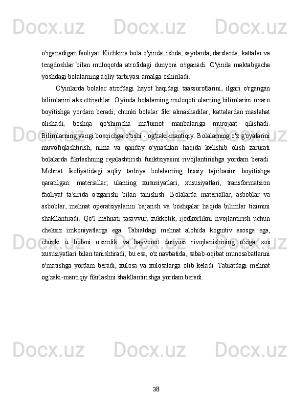 o'rganadigan faoliyat. Kichkina bola o'yinda, ishda, sayrlarda, darslarda, kattalar va
tengdoshlar   bilan   muloqotda   atrofidagi   dunyoni   o'rganadi.   O'yinda   maktabgacha
yoshdagi bolalarning aqliy tarbiyasi amalga oshiriladi. 
O'yinlarda   bolalar   atrofdagi   hayot   haqidagi   taassurotlarini,   ilgari   o'rgangan
bilimlarini aks ettiradilar. O'yinda bolalarning muloqoti ularning bilimlarini o'zaro
boyitishga   yordam   beradi,   chunki   bolalar   fikr   almashadilar,   kattalardan   maslahat
olishadi,   boshqa   qo'shimcha   ma'lumot   manbalariga   murojaat   qilishadi.
Bilimlarning yangi bosqichga o'tishi - og'zaki-mantiqiy. Bolalarning o'z g'oyalarini
muvofiqlashtirish,   nima   va   qanday   o'ynashlari   haqida   kelishib   olish   zarurati
bolalarda   fikrlashning   rejalashtirish   funktsiyasini   rivojlantirishga   yordam   beradi.
Mehnat   faoliyatidagi   aqliy   tarbiya   bolalarning   hissiy   tajribasini   boyitishga
qaratilgan:   materiallar,   ularning   xususiyatlari,   xususiyatlari,   transformatsion
faoliyat   ta'sirida   o'zgarishi   bilan   tanishish.   Bolalarda   materiallar,   asboblar   va
asboblar,   mehnat   operatsiyalarini   bajarish   va   boshqalar   haqida   bilimlar   tizimini
shakllantiradi.   Qo'l   mehnati   tasavvur,   zukkolik,   ijodkorlikni   rivojlantirish   uchun
cheksiz   imkoniyatlarga   ega.   Tabiatdagi   mehnat   alohida   kognitiv   asosga   ega,
chunki   u   bolani   o'simlik   va   hayvonot   dunyosi   rivojlanishining   o'ziga   xos
xususiyatlari bilan tanishtiradi, bu esa, o'z navbatida, sabab-oqibat munosabatlarini
o'rnatishga   yordam   beradi,   xulosa   va   xulosalarga   olib   keladi.   Tabiatdagi   mehnat
og'zaki-mantiqiy fikrlashni shakllantirishga yordam beradi.
38