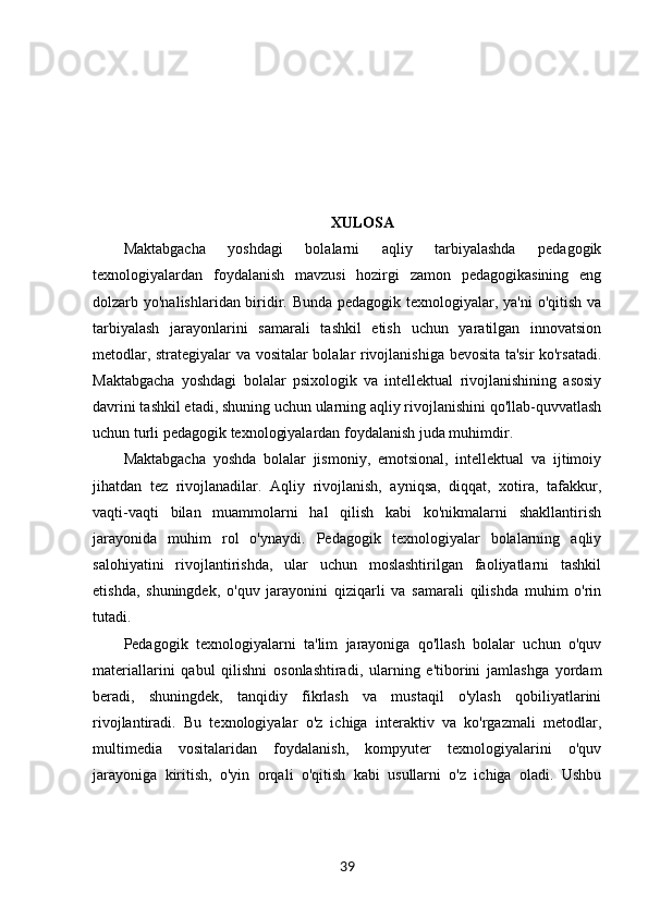 XULOSA
Maktabgacha   yoshdagi   bolalarni   aqliy   tarbiyalashda   pedagogik
texnologiyalardan   foydalanish   mavzusi   hozirgi   zamon   pedagogikasining   eng
dolzarb yo'nalishlaridan biridir. Bunda pedagogik texnologiyalar, ya'ni o'qitish va
tarbiyalash   jarayonlarini   samarali   tashkil   etish   uchun   yaratilgan   innovatsion
metodlar, strategiyalar va vositalar bolalar rivojlanishiga bevosita ta'sir ko'rsatadi.
Maktabgacha   yoshdagi   bolalar   psixologik   va   intellektual   rivojlanishining   asosiy
davrini tashkil etadi, shuning uchun ularning aqliy rivojlanishini qo'llab-quvvatlash
uchun turli pedagogik texnologiyalardan foydalanish juda muhimdir.
Maktabgacha   yoshda   bolalar   jismoniy,   emotsional,   intellektual   va   ijtimoiy
jihatdan   tez   rivojlanadilar.   Aqliy   rivojlanish,   ayniqsa,   diqqat,   xotira,   tafakkur,
vaqti-vaqti   bilan   muammolarni   hal   qilish   kabi   ko'nikmalarni   shakllantirish
jarayonida   muhim   rol   o'ynaydi.   Pedagogik   texnologiyalar   bolalarning   aqliy
salohiyatini   rivojlantirishda,   ular   uchun   moslashtirilgan   faoliyatlarni   tashkil
etishda,   shuningdek,   o'quv   jarayonini   qiziqarli   va   samarali   qilishda   muhim   o'rin
tutadi.
Pedagogik   texnologiyalarni   ta'lim   jarayoniga   qo'llash   bolalar   uchun   o'quv
materiallarini   qabul   qilishni   osonlashtiradi,   ularning   e'tiborini   jamlashga   yordam
beradi,   shuningdek,   tanqidiy   fikrlash   va   mustaqil   o'ylash   qobiliyatlarini
rivojlantiradi.   Bu   texnologiyalar   o'z   ichiga   interaktiv   va   ko'rgazmali   metodlar,
multimedia   vositalaridan   foydalanish,   kompyuter   texnologiyalarini   o'quv
jarayoniga   kiritish,   o'yin   orqali   o'qitish   kabi   usullarni   o'z   ichiga   oladi.   Ushbu
39 
