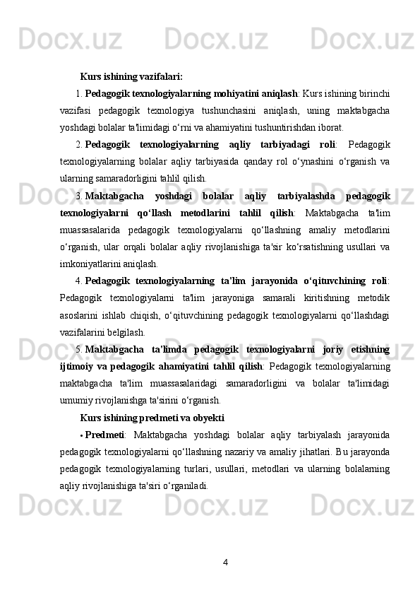 Kurs ishining vazifalari :
1. Pedagogik texnologiyalarning mohiyatini aniqlash : Kurs ishining birinchi
vazifasi   pedagogik   texnologiya   tushunchasini   aniqlash,   uning   maktabgacha
yoshdagi bolalar ta'limidagi o‘rni va ahamiyatini tushuntirishdan iborat.
2. Pedagogik   texnologiyalarning   aqliy   tarbiyadagi   roli :   Pedagogik
texnologiyalarning   bolalar   aqliy   tarbiyasida   qanday   rol   o‘ynashini   o‘rganish   va
ularning samaradorligini tahlil qilish.
3. Maktabgacha   yoshdagi   bolalar   aqliy   tarbiyalashda   pedagogik
texnologiyalarni   qo‘llash   metodlarini   tahlil   qilish :   Maktabgacha   ta'lim
muassasalarida   pedagogik   texnologiyalarni   qo‘llashning   amaliy   metodlarini
o‘rganish,   ular   orqali   bolalar   aqliy   rivojlanishiga   ta'sir   ko‘rsatishning   usullari   va
imkoniyatlarini aniqlash.
4. Pedagogik   texnologiyalarning   ta'lim   jarayonida   o‘qituvchining   roli :
Pedagogik   texnologiyalarni   ta'lim   jarayoniga   samarali   kiritishning   metodik
asoslarini   ishlab   chiqish,   o‘qituvchining   pedagogik   texnologiyalarni   qo‘llashdagi
vazifalarini belgilash.
5. Maktabgacha   ta'limda   pedagogik   texnologiyalarni   joriy   etishning
ijtimoiy   va   pedagogik   ahamiyatini   tahlil   qilish :   Pedagogik   texnologiyalarning
maktabgacha   ta'lim   muassasalaridagi   samaradorligini   va   bolalar   ta'limidagi
umumiy rivojlanishga ta'sirini o‘rganish.
Kurs ishining predmeti va obyekti
 Predmeti :   Maktabgacha   yoshdagi   bolalar   aqliy   tarbiyalash   jarayonida
pedagogik texnologiyalarni qo‘llashning nazariy va amaliy jihatlari. Bu jarayonda
pedagogik   texnologiyalarning   turlari,   usullari,   metodlari   va   ularning   bolalarning
aqliy rivojlanishiga ta'siri o‘rganiladi.
4 