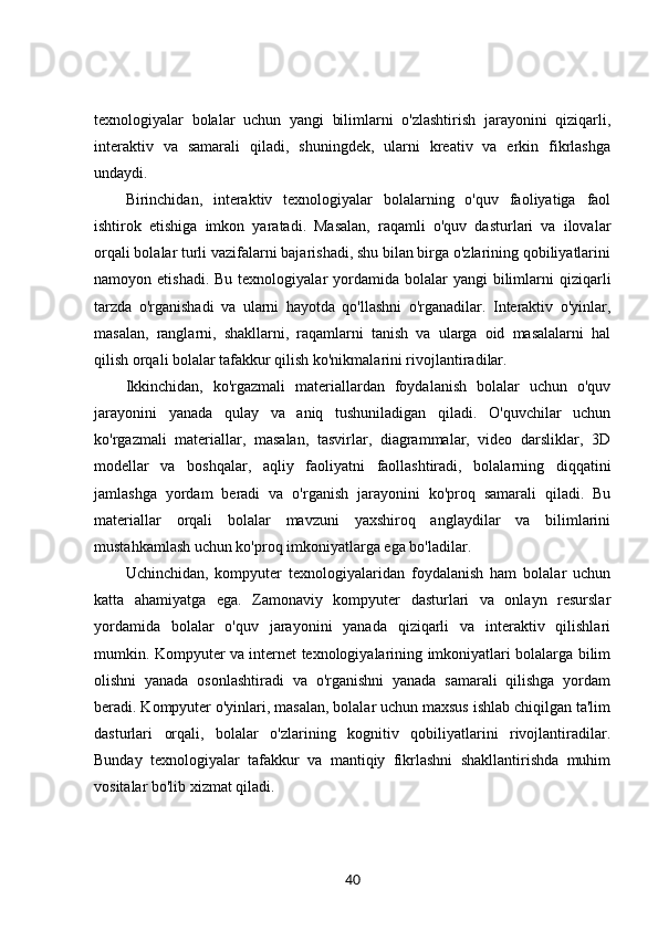 texnologiyalar   bolalar   uchun   yangi   bilimlarni   o'zlashtirish   jarayonini   qiziqarli,
interaktiv   va   samarali   qiladi,   shuningdek,   ularni   kreativ   va   erkin   fikrlashga
undaydi.
Birinchidan,   interaktiv   texnologiyalar   bolalarning   o'quv   faoliyatiga   faol
ishtirok   etishiga   imkon   yaratadi.   Masalan,   raqamli   o'quv   dasturlari   va   ilovalar
orqali bolalar turli vazifalarni bajarishadi, shu bilan birga o'zlarining qobiliyatlarini
namoyon etishadi.  Bu  texnologiyalar   yordamida  bolalar  yangi   bilimlarni  qiziqarli
tarzda   o'rganishadi   va   ularni   hayotda   qo'llashni   o'rganadilar.   Interaktiv   o'yinlar,
masalan,   ranglarni,   shakllarni,   raqamlarni   tanish   va   ularga   oid   masalalarni   hal
qilish orqali bolalar tafakkur qilish ko'nikmalarini rivojlantiradilar.
Ikkinchidan,   ko'rgazmali   materiallardan   foydalanish   bolalar   uchun   o'quv
jarayonini   yanada   qulay   va   aniq   tushuniladigan   qiladi.   O'quvchilar   uchun
ko'rgazmali   materiallar,   masalan,   tasvirlar,   diagrammalar,   video   darsliklar,   3D
modellar   va   boshqalar,   aqliy   faoliyatni   faollashtiradi,   bolalarning   diqqatini
jamlashga   yordam   beradi   va   o'rganish   jarayonini   ko'proq   samarali   qiladi.   Bu
materiallar   orqali   bolalar   mavzuni   yaxshiroq   anglaydilar   va   bilimlarini
mustahkamlash uchun ko'proq imkoniyatlarga ega bo'ladilar.
Uchinchidan,   kompyuter   texnologiyalaridan   foydalanish   ham   bolalar   uchun
katta   ahamiyatga   ega.   Zamonaviy   kompyuter   dasturlari   va   onlayn   resurslar
yordamida   bolalar   o'quv   jarayonini   yanada   qiziqarli   va   interaktiv   qilishlari
mumkin. Kompyuter va internet texnologiyalarining imkoniyatlari bolalarga bilim
olishni   yanada   osonlashtiradi   va   o'rganishni   yanada   samarali   qilishga   yordam
beradi. Kompyuter o'yinlari, masalan, bolalar uchun maxsus ishlab chiqilgan ta'lim
dasturlari   orqali,   bolalar   o'zlarining   kognitiv   qobiliyatlarini   rivojlantiradilar.
Bunday   texnologiyalar   tafakkur   va   mantiqiy   fikrlashni   shakllantirishda   muhim
vositalar bo'lib xizmat qiladi.
40 