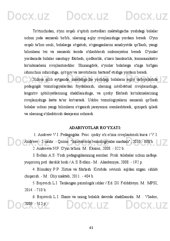 To'rtinchidan,   o'yin   orqali   o'qitish   metodlari   maktabgacha   yoshdagi   bolalar
uchun   juda   samarali   bo'lib,   ularning   aqliy   rivojlanishiga   yordam   beradi.   O'yin
orqali   ta'lim   usuli,   bolalarga   o'rgatish,   o'rganganlarini   amaliyotda   qo'llash,   yangi
bilimlarni   tez   va   samarali   tarzda   o'zlashtirish   imkoniyatini   beradi.   O'yinlar
yordamida   bolalar   mantiqiy   fikrlash,   ijodkorlik,   o'zaro   hamkorlik,   kommunikativ
ko'nikmalarni   rivojlantiradilar.   Shuningdek,   o'yinlar   bolalarga   o'ziga   bo'lgan
ishonchini oshirishga, qo'rquv va xavotirlarni bartaraf etishga yordam beradi.
Xulosa   qilib   aytganda,   maktabgacha   yoshdagi   bolalarni   aqliy   tarbiyalashda
pedagogik   texnologiyalardan   foydalanish,   ularning   intellektual   rivojlanishiga,
kognitiv   qobiliyatlarining   shakllanishiga,   va   ijodiy   fikrlash   ko'nikmalarining
rivojlanishiga   katta   ta'sir   ko'rsatadi.   Ushbu   texnologiyalarni   samarali   qo'llash
bolalar   uchun  yangi   bilimlarni  o'rganish  jarayonini  osonlashtiradi,   qiziqarli  qiladi
va ularning o'zlashtirish darajasini oshiradi. 
ADABIYOTLAR RO'YXATI:
  1. Andreev V.I. Pedagogika: Proc. ijodiy o'z-o'zini rivojlantirish kursi / V.I.
Andreev - 2-nashr. - Qozon: "Innovatsion texnologiyalar markazi", 2010 - 608 b. 
2. Anikeeva N.P. O'yin ta'limi. M.: Eksmo, 2008. - 322 b. 
3. Belkin A.S. Yosh pedagogikasining asoslari: Prok. talabalar uchun nafaqa.
yuqoriroq ped. darslik bosh / A.S. Belkin - M.: Akademiya, 2008. - 192 p. 
4.   Blonskiy   P.P.   Xotira   va   fikrlash:   Kitobda.   sevimli.   aqldan   ozgan.   ishlab
chiqarish. - M.: Oliy maktab, 2011. - 404 b.  
5. Bojovich L.I. Tanlangan psixologik ishlar / Ed. DI. Feldshteyn. M.: MPSI,
2014. - 710 b. 
6.   Bojovich   L.I.   Shaxs   va   uning   bolalik   davrida   shakllanishi.   M   .:   Vlados,
2009. - 512 p. 
41