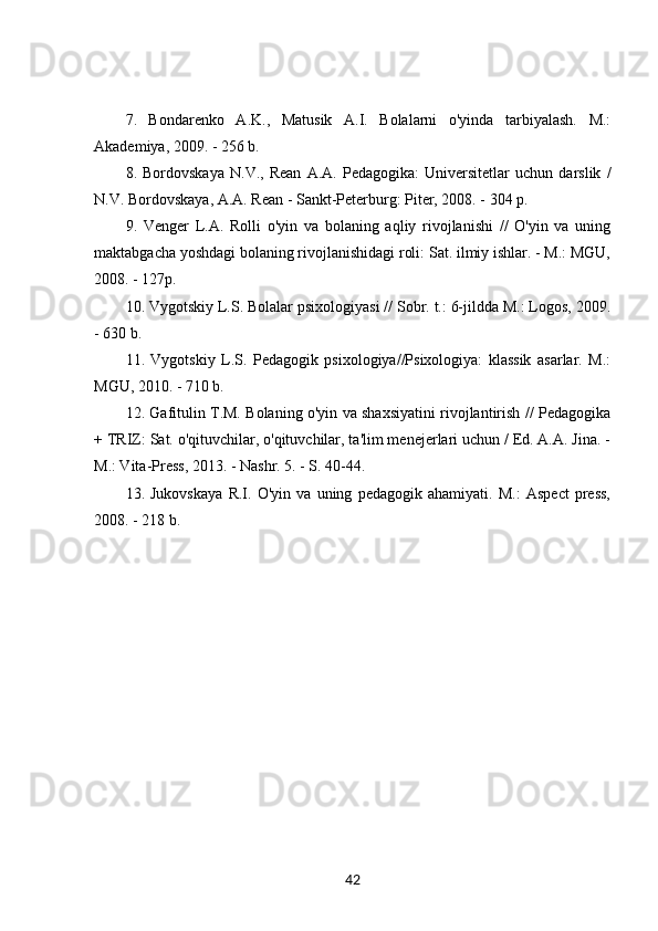 7.   Bondarenko   A.K.,   Matusik   A.I.   Bolalarni   o'yinda   tarbiyalash.   M.:
Akademiya, 2009. - 256 b. 
8.   Bordovskaya   N.V.,   Rean   A.A.   Pedagogika:   Universitetlar   uchun   darslik   /
N.V. Bordovskaya, A.A. Rean - Sankt-Peterburg: Piter, 2008. - 304 p. 
9.   Venger   L.A.   Rolli   o'yin   va   bolaning   aqliy   rivojlanishi   //   O'yin   va   uning
maktabgacha yoshdagi bolaning rivojlanishidagi roli: Sat. ilmiy ishlar. - M.: MGU,
2008. - 127p. 
10. Vygotskiy L.S. Bolalar psixologiyasi // Sobr. t.: 6-jildda M.: Logos, 2009.
- 630 b. 
11.   Vygotskiy   L.S.   Pedagogik   psixologiya//Psixologiya:   klassik   asarlar.   M.:
MGU, 2010. - 710 b. 
12. Gafitulin T.M. Bolaning o'yin va shaxsiyatini rivojlantirish // Pedagogika
+ TRIZ: Sat. o'qituvchilar, o'qituvchilar, ta'lim menejerlari uchun / Ed. A.A. Jina. -
M.: Vita-Press, 2013. - Nashr. 5. - S. 40-44. 
13.   Jukovskaya   R.I.   O'yin   va   uning   pedagogik   ahamiyati.   M.:   Aspect   press,
2008. - 218 b.
42