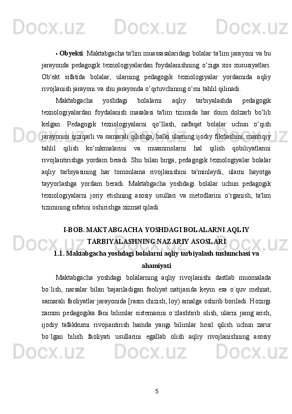  Obyekti : Maktabgacha ta'lim muassasalaridagi bolalar ta'lim jarayoni va bu
jarayonda   pedagogik   texnologiyalardan   foydalanishning   o‘ziga   xos   xususiyatlari.
Ob'ekt   sifatida   bolalar,   ularning   pedagogik   texnologiyalar   yordamida   aqliy
rivojlanish jarayoni va shu jarayonda o‘qituvchining o‘rni tahlil qilinadi.
Maktabgacha   yoshdagi   bolalarni   aqliy   tarbiyalashda   pedagogik
texnologiyalardan   foydalanish   masalasi   ta'lim   tizimida   har   doim   dolzarb   bo‘lib
kelgan.   Pedagogik   texnologiyalarni   qo‘llash,   nafaqat   bolalar   uchun   o‘qish
jarayonini qiziqarli va samarali qilishga, balki ularning ijodiy fikrlashini, mantiqiy
tahlil   qilish   ko‘nikmalarini   va   muammolarni   hal   qilish   qobiliyatlarini
rivojlantirishga   yordam   beradi.   Shu   bilan   birga,   pedagogik   texnologiyalar   bolalar
aqliy   tarbiyasining   har   tomonlama   rivojlanishini   ta'minlaydi,   ularni   hayotga
tayyorlashga   yordam   beradi.   Maktabgacha   yoshdagi   bolalar   uchun   pedagogik
texnologiyalarni   joriy   etishning   asosiy   usullari   va   metodlarini   o‘rganish,   ta'lim
tizimining sifatini oshirishga xizmat qiladi.
I-BOB. MAKTABGACHA YOSHDAGI BOLALARNI AQLIY
TARBIYALASHNING NAZARIY ASOSLARI
1.1. Maktabgacha yoshdagi bolalarni aqliy tarbiyalash tushunchasi va
ahamiyati
Maktabgacha   yoshdagi   bolalarning   aqliy   rivojlanishi   dastlab   muomalada
bo`lish,   narsalar   bilan   bajariladigan   faoliyat   natijasida   keyin   esa   o`quv   mehnat,
samarali faoliyatlar jarayonida [rasm chizish, loy) amalga oshirib boriladi. Hozirgi
zamon   pedagogika   fani   bilimlar   sistemasini   o`zlashtirib   olish,   ularni   jamg`arish,
ijodiy   tafakkurni   rivojiantirish   hamda   yangi   bilimlar   hosil   qilish   uchun   zarur
bo`lgan   bilish   faoliyati   usullarini   egallab   olish   aqliy   rivojlanishning   asosiy
5