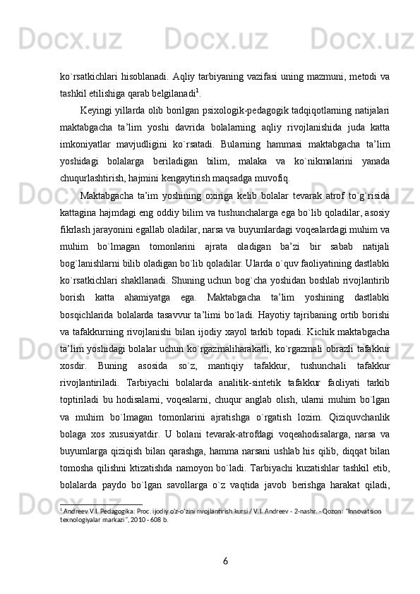 ko`rsatkichlari  hisoblanadi.  Aqliy tarbiyaning vazifasi  uning mazmuni, metodi  va
tashkil etilishiga qarab belgilanadi 1
. 
Keyingi yillarda olib borilgan psixologik-pedagogik tadqiqotlarning natijalari
maktabgacha   ta’lim   yoshi   davrida   bolalarning   aqliy   rivojlanishida   juda   katta
imkoniyatlar   mavjudligini   ko`rsatadi.   Bularning   hammasi   maktabgacha   ta’lim
yoshidagi   bolalarga   beriladigan   bilim,   malaka   va   ko`nikmalarini   yanada
chuqurlashtirish, hajmini kengaytirish maqsadga muvofiq. 
Maktabgacha   ta’im   yoshining   oxiriga   kelib   bolalar   tevarak   atrof   to`g`risida
kattagina hajmdagi eng oddiy bilim va tushunchalarga ega bo`lib qoladilar, asosiy
fikrlash jarayonini egallab oladilar, narsa va buyumlardagi voqealardagi muhim va
muhim   bo`lmagan   tomonlarini   ajrata   oladigan   ba’zi   bir   sabab   natijali
bog`lanishlarni bilib oladigan bo`lib qoladilar. Ularda o`quv faoliyatining dastlabki
ko`rsatkichlari shakllanadi. Shuning uchun bog`cha yoshidan boshlab rivojlantirib
borish   katta   ahamiyatga   ega.   Maktabgacha   ta’lim   yoshining   dastlabki
bosqichlarida   bolalarda   tasavvur   ta’limi   bo`ladi.   Hayotiy   tajribaning   ortib   borishi
va tafakkurning rivojlanishi  bilan ijodiy xayol  tarkib topadi.  Kichik maktabgacha
ta’lim yoshidagi bolalar uchun ko`rgazmaliharakatli, ko`rgazmali obrazli tafakkur
xosdir.   Buning   asosida   so`z,   mantiqiy   tafakkur,   tushunchali   tafakkur
rivojlantiriladi.   Tarbiyachi   bolalarda   analitik-sintetik   tafakkur   faoliyati   tarkib
toptiriladi   bu   hodisalarni,   voqealarni,   chuqur   anglab   olish,   ularni   muhim   bo`lgan
va   muhim   bo`lmagan   tomonlarini   ajratishga   o`rgatish   lozim.   Qiziquvchanlik
bolaga   xos   xususiyatdir.   U   bolani   tevarak-atrofdagi   voqeahodisalarga,   narsa   va
buyumlarga qiziqish bilan qarashga,  hamma narsani  ushlab his qilib, diqqat  bilan
tomosha qilishni  ktizatishda  namoyon bo`ladi. Tarbiyachi  kuzatishlar  tashkil etib,
bolalarda   paydo   bo`lgan   savollarga   o`z   vaqtida   javob   berishga   harakat   qiladi,
1
 Andreev V.I. Pedagogika: Proc. ijodiy o'z-o'zini rivojlantirish kursi / V.I. Andreev - 2-nashr. - Qozon: "Innovatsion 
texnologiyalar markazi", 2010 - 608 b. 
6 