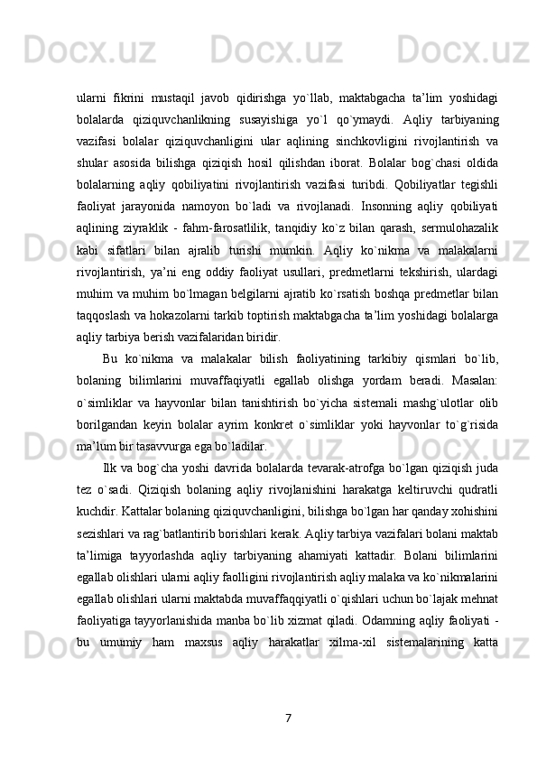 ularni   fikrini   mustaqil   javob   qidirishga   yo`llab,   maktabgacha   ta’lim   yoshidagi
bolalarda   qiziquvchanlikning   susayishiga   yo`l   qo`ymaydi.   Aqliy   tarbiyaning
vazifasi   bolalar   qiziquvchanligini   ular   aqlining   sinchkovligini   rivojlantirish   va
shular   asosida   bilishga   qiziqish   hosil   qilishdan   iborat.   Bolalar   bog`chasi   oldida
bolalarning   aqliy   qobiliyatini   rivojlantirish   vazifasi   turibdi.   Qobiliyatlar   tegishli
faoliyat   jarayonida   namoyon   bo`ladi   va   rivojlanadi.   Insonning   aqliy   qobiliyati
aqlining   ziyraklik   -   fahm-farosatlilik,   tanqidiy   ko`z   bilan   qarash,   sermulohazalik
kabi   sifatlari   bilan   ajralib   turishi   mumkin.   Aqliy   ko`nikma   va   malakalarni
rivojlantirish,   ya’ni   eng   oddiy   faoliyat   usullari,   predmetlarni   tekshirish,   ulardagi
muhim va muhim bo`lmagan belgilarni ajratib ko`rsatish boshqa predmetlar bilan
taqqoslash va hokazolarni tarkib toptirish maktabgacha ta’lim yoshidagi bolalarga
aqliy tarbiya berish vazifalaridan biridir. 
Bu   ko`nikma   va   malakalar   bilish   faoliyatining   tarkibiy   qismlari   bo`lib,
bolaning   bilimlarini   muvaffaqiyatli   egallab   olishga   yordam   beradi.   Masalan:
o`simliklar   va   hayvonlar   bilan   tanishtirish   bo`yicha   sistemali   mashg`ulotlar   olib
borilgandan   keyin   bolalar   ayrim   konkret   o`simliklar   yoki   hayvonlar   to`g`risida
ma’lum bir tasavvurga ega bo`ladilar. 
Ilk va bog`cha yoshi  davrida  bolalarda  tevarak-atrofga  bo`lgan qiziqish  juda
tez   o`sadi.   Qiziqish   bolaning   aqliy   rivojlanishini   harakatga   keltiruvchi   qudratli
kuchdir. Kattalar bolaning qiziquvchanligini, bilishga bo`lgan har qanday xohishini
sezishlari va rag`batlantirib borishlari kerak. Aqliy tarbiya vazifalari bolani maktab
ta’limiga   tayyorlashda   aqliy   tarbiyaning   ahamiyati   kattadir.   Bolani   bilimlarini
egallab olishlari ularni aqliy faolligini rivojlantirish aqliy malaka va ko`nikmalarini
egallab olishlari ularni maktabda muvaffaqqiyatli o`qishlari uchun bo`lajak mehnat
faoliyatiga tayyorlanishida manba bo`lib xizmat qiladi. Odamning aqliy faoliyati -
bu   umumiy   ham   maxsus   aqliy   harakatlar   xilma-xil   sistemalarining   katta
7