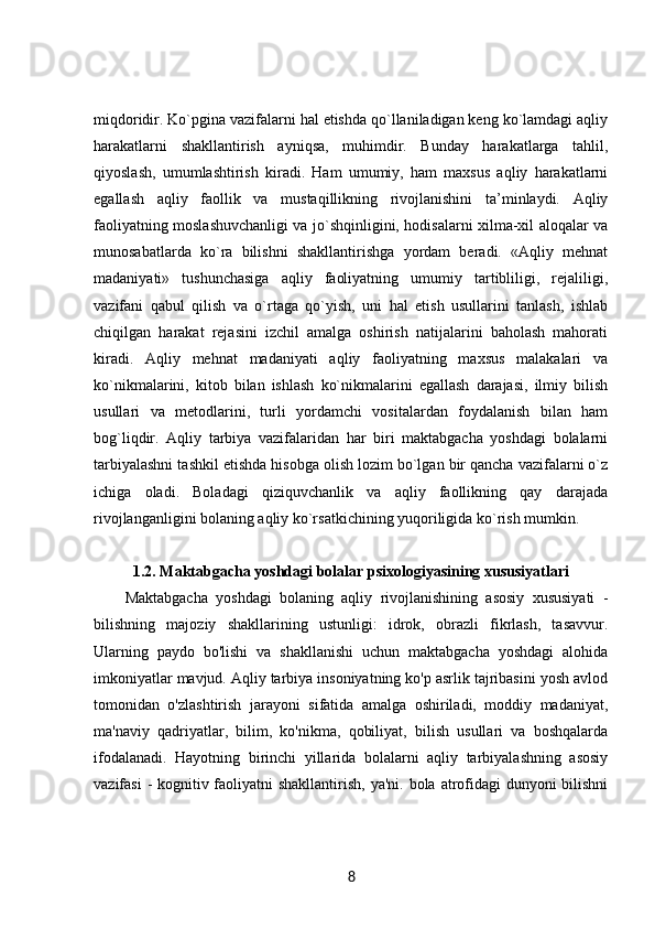 miqdoridir. Ko`pgina vazifalarni hal etishda qo`llaniladigan keng ko`lamdagi aqliy
harakatlarni   shakllantirish   ayniqsa,   muhimdir.   Bunday   harakatlarga   tahlil,
qiyoslash,   umumlashtirish   kiradi.   Ham   umumiy,   ham   maxsus   aqliy   harakatlarni
egallash   aqliy   faollik   va   mustaqillikning   rivojlanishini   ta’minlaydi.   Aqliy
faoliyatning moslashuvchanligi va jo`shqinligini, hodisalarni xilma-xil aloqalar va
munosabatlarda   ko`ra   bilishni   shakllantirishga   yordam   beradi.   «Aqliy   mehnat
madaniyati»   tushunchasiga   aqliy   faoliyatning   umumiy   tartibliligi,   rejaliligi,
vazifani   qabul   qilish   va   o`rtaga   qo`yish,   uni   hal   etish   usullarini   tanlash,   ishlab
chiqilgan   harakat   rejasini   izchil   amalga   oshirish   natijalarini   baholash   mahorati
kiradi.   Aqliy   mehnat   madaniyati   aqliy   faoliyatning   maxsus   malakalari   va
ko`nikmalarini,   kitob   bilan   ishlash   ko`nikmalarini   egallash   darajasi,   ilmiy   bilish
usullari   va   metodlarini,   turli   yordamchi   vositalardan   foydalanish   bilan   ham
bog`liqdir.   Aqliy   tarbiya   vazifalaridan   har   biri   maktabgacha   yoshdagi   bolalarni
tarbiyalashni tashkil etishda hisobga olish lozim bo`lgan bir qancha vazifalarni o`z
ichiga   oladi.   Boladagi   qiziquvchanlik   va   aqliy   faollikning   qay   darajada
rivojlanganligini bolaning aqliy ko`rsatkichining yuqoriligida ko`rish mumkin.
1.2. Maktabgacha yoshdagi bolalar psixologiyasining xususiyatlari
Maktabgacha   yoshdagi   bolaning   aqliy   rivojlanishining   asosiy   xususiyati   -
bilishning   majoziy   shakllarining   ustunligi:   idrok,   obrazli   fikrlash,   tasavvur.
Ularning   paydo   bo'lishi   va   shakllanishi   uchun   maktabgacha   yoshdagi   alohida
imkoniyatlar mavjud. Aqliy tarbiya insoniyatning ko'p asrlik tajribasini yosh avlod
tomonidan   o'zlashtirish   jarayoni   sifatida   amalga   oshiriladi,   moddiy   madaniyat,
ma'naviy   qadriyatlar,   bilim,   ko'nikma,   qobiliyat,   bilish   usullari   va   boshqalarda
ifodalanadi.   Hayotning   birinchi   yillarida   bolalarni   aqliy   tarbiyalashning   asosiy
vazifasi  - kognitiv faoliyatni shakllantirish, ya'ni. bola atrofidagi dunyoni  bilishni
8