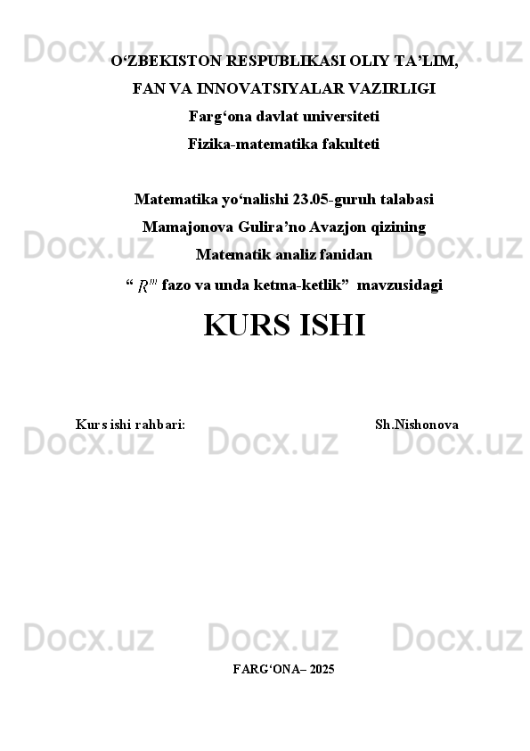 O‘ZBEKISTON RESPUBLIKASI OLIY TA’LIM,
FAN VA INNOVATSIYALAR VAZIRLIGI
Farg‘ona davlat universiteti
Fizika-matematika fakulteti
Matematika yo‘nalishi 23.05-guruh talabasi
Mamajonova Gulira’no Avazjon qizining
Matematik analiz fanidan 
“   fazo va unda ketma-ketlik ”  mavzusidagi
KURS ISHI
Kurs ishi rahbari:                                                     Sh.Nishonova
FARG‘ONA– 2025 
