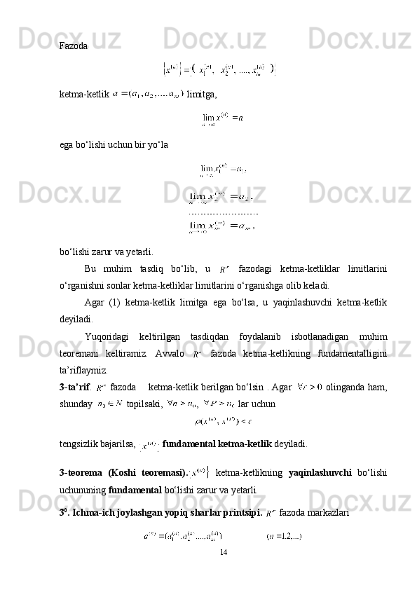 F azoda
ketma-ketlik    limitga,
ega bo‘lishi uchun bir yo‘la
bo‘lishi zarur va yetarli.
Bu   muhim   tasdiq   bo‘lib,   u     fazodagi   ketma-ketliklar   limitlarini
o‘rganishni sonlar ketma-ketliklar limitlarini o‘rganishga olib keladi.
Agar   (1)   ketma-ketlik   limitga   ega   bo‘lsa,   u   yaqinlashuvchi   ketma-ketlik
deyiladi.
Yuqoridagi   keltirilgan   tasdiqdan   foydalanib   isbotlanadigan   muhim
teoremani   keltiramiz.   Avvalo     fazoda   ketma-ketlikning   fundamentalligini
ta’riflaymiz.
3-ta’rif .     fazoda       ketma-ketlik berilgan bo‘lsin . Agar     olinganda ham,
shunday    topilsaki,  ,   lar uchun
tengsizlik bajarilsa, 
  fundamental ketma-ketlik  deyiladi.
3-teorema   (Koshi   teoremasi).   ketma-ketlikning   yaqinlashuvchi   bo‘lishi
uchununing  fundamental  bo‘lishi zarur va yetarli.
3 0
. Ichma-ich joylashgan yopiq sharlar printsipi.    fazoda markazlari
14 