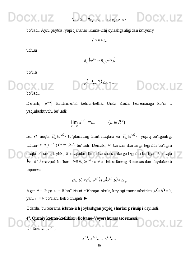 bo‘ladi.  Ayni   paytda ,  yopiq   sharlar   ichma - ichj   oylashganligidan   ixtiyoriy
uchun
bo‘lib
bo‘ladi.
Demak,     fundamental   ketma-ketlik.   Unda   Koshi   teoremasiga   ko‘ra   u
yaqinlashuvchi bo‘ladi:
Bu     nuqta     to‘plamning   limit   nuqtasi   va       yopiq   bo‘lganligi
uchun   bo‘ladi.   Demak,     barcha   sharlarga   tegishli   bo‘lgan
nuqta. Faraz qilaylik,   nuqtadan farqli barcha sharlarga tegishli bo‘lgan   nuqta
  mavjud   bo‘lsin:   .   Masofaning   3-xossasidan   foydalanib
topamiz:
.
Agar    да   bo‘lishini e’tiborga olsak, keyingi munosabatdan   ,
yani   bo‘lishi kelib chiqadi.►
Odatda, bu teorema  ichma-ich joylashgan yopiq sharlar prinsipi  deyiladi .
4 0
. Qismiy ketma-ketliklar. Bolsano-Veyershtrass teoremasi.
  fazoda  :
16 