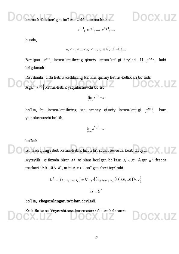 ketma-ketlik berilgan bo‘lsin. Ushbu ketma-ketlik
bunda ,
Berilgan     ketma-ketlikning   qismiy   ketma-ketligi   deyiladi.   U     kabi
belgilanadi.
Ravshanki, bitta ketma-ketlikning turlicha qismiy ketma-ketliklari bo‘ladi.
Agar   ketma-ketlik yaqinlashuvchi bo‘lib,
bo‘lsa,   bu   ketma-ketlikning   har   qanday   qismiy   ketma-ketligi     ham
yaqinlashuvchi bo‘lib,
bo‘ladi.
Bu tasdiqning isboti ketma-ketlik limiti ta’rifidan bevosita kelib chiqadi.
Aytaylik,   fazoda   biror     to‘plam   berilgan   bo‘lsin:   .   Agar     fazoda
markazi  , radiusi   bo‘lgan shart topilsaki:
bo‘lsa,   chegaralangan to‘plam  deyiladi.
Endi  Bolsano-Veyershtrass  teoremasini isbotsiz keltiramiz.
17 