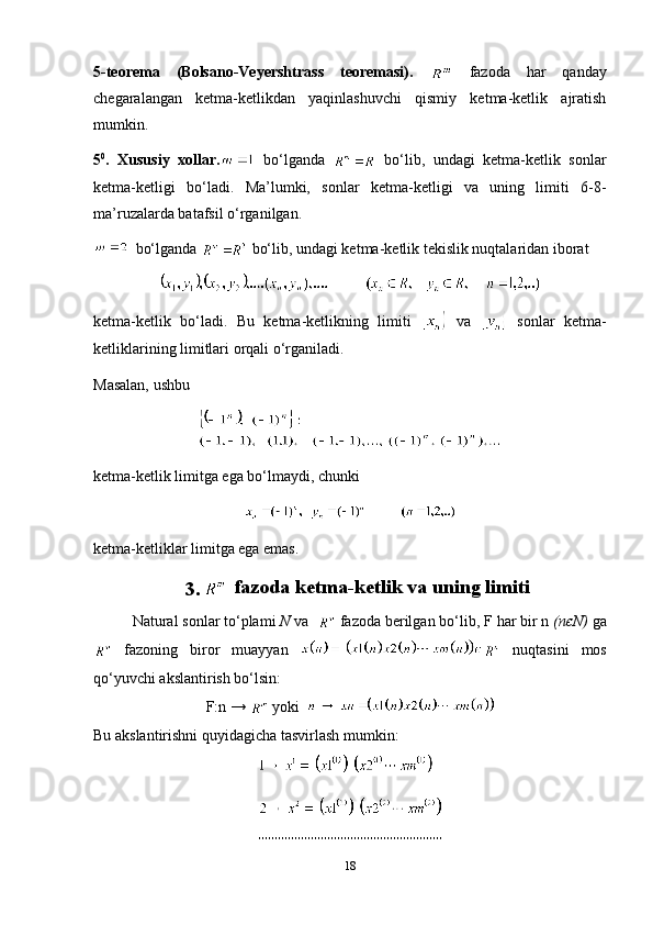 5-teorema   ( Bolsano-Veyershtrass   teoremasi).     fazoda   har   qanday
chegaralangan   ketma-ketlikdan   yaqinlashuvchi   qismiy   ketma-ketlik   ajratish
mumkin.
5 0
.   Xususiy   xollar.   bo‘lganda     bo‘lib,   undagi   ketma-ketlik   sonlar
ketma-ketligi   bo‘ladi.   Ma’lumki,   sonlar   ketma-ketligi   va   uning   limiti   6-8-
ma’ruzalarda batafsil o‘rganilgan.
  bo‘lganda   bo‘lib, undagi ketma-ketlik tekislik nuqtalaridan iborat
ketma-ketlik   bo‘ladi.   Bu   ketma-ketlikning   limiti     va     sonlar   ketma-
ketliklarining limitlari orqali o‘rganiladi.
Masalan, ushbu
ketma-ketlik limitga ega bo‘lmaydi, chunki
ketma-ketliklar limitga ega emas.
3.      fazoda ketma-ketlik va uning limiti
Natural sonlar to‘plami  N  va    fazoda berilgan bo‘lib, F  h ar bir n  (nєN)  ga
  fazoning   biror   muayyan  
  nuqtasini   mos
qo‘yuvchi akslantirish bo‘lsin:
F:n →    yoki  
Bu akslantirishni quyidagicha tasvirlash mumkin:
                                           
18 