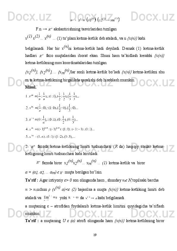 F:n →    akslantirishning tasvirlaridan tuzilgan
x (1)
 x (2)
… x (n)
 …  (1) to‘plam ketma-ketlik deb ataladi, va u  {x(n)}  kabi
belgilanadi.   Har   bir   x (n)
ni   ketma-ketlik   hadi   deyiladi.   Demak   (1)   ketma-ketlik
hadlari     fazo   nuqtalaridan   iborat   ekan.   Shuni   ham   ta’kidlash   kerakki   {x(n)}
ketma-ketlikning mos koordinatalaridan tuzilgan.
{x
1 (n)
}, {x
2 (n)
},… {x
m (n)
} lar sonli ketma-ketlik bo‘ladi   {x(n)}   ketma-ketlikni shu
m ta ketma-ketlikning birgalikda qaralishi deb hisoblash mumkin.
Misol.
2.     fazoda   ketma-ketlikning   limiti   tushunchasi   ( R   da)   haqiqiy   sonlar   ketma-
ketligining limiti tushunchasi kabi kiritiladi.
    fazoda biror   x
1 (n)
x
2 (n)
… x
m (n) 
… (1)   ketma-ketlik va  biror  
a = (a
1 , a
2 ,… a
m )  є  nuqta berilgan bo‘lsin.
Ta’rif :  Agar ixtiyoriy  ε > 0  son olinganda ham , shunday  n
0 є  N, topilsaki barcha 
n   >   n
0 uchun   ρ   (x (n)
  a)< є   (2)   bajarilsa   a   nuqta   {x(n)}   ketma-ketliking   limiti   deb
ataladi va     yoki   da  kabi belgilanadi
a   nuqtaning   ε   –   atrofidan   foydalanib   ketma-ketlik   limitini   quyidagicha   ta’riflash
mumkin.
Ta’rif   :   a   nuqtaning   U   ε   (a)   atrofi   olinganda   ham   {x(n)}   ketma-ketlikning   biror
19 