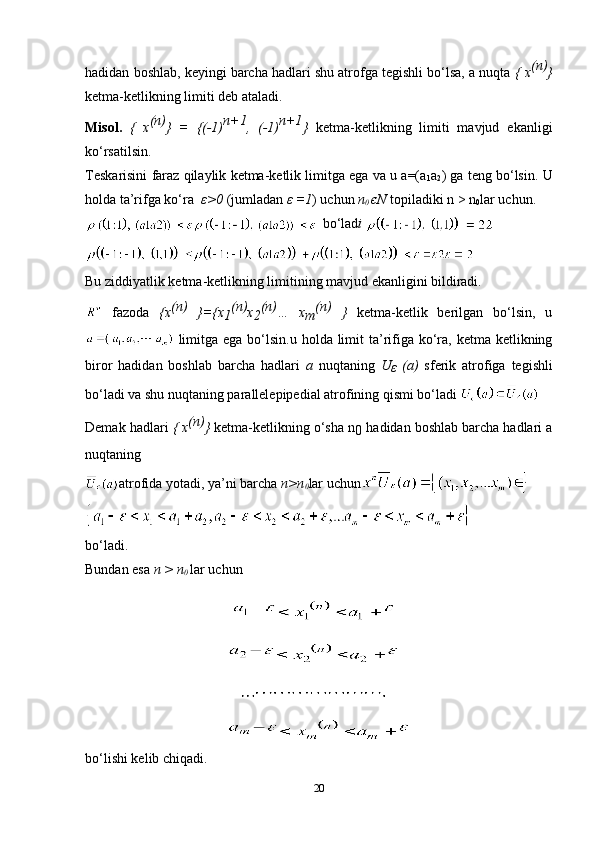 hadidan boshlab, keyingi barcha hadlari shu atrofga tegishli bo‘lsa, a nuqta  { x (n)
}
ketma-ketlikning limiti deb ataladi.
Misol.   {   x (n)
}   =   {(-1) n+1
,   (-1) n+1
}   ketma-ketlikning   limiti   mavjud   ekanligi
ko‘rsatilsin.
Teskarisini faraz qilaylik ketma-ketlik limitga ega va u a=(a
1 a
2 ) ga teng bo‘lsin. U
holda ta’rifga ko‘ra    ε >0  (jumladan  ε  =1 ) uchun  n
0  є N  topiladiki n > n
0 lar uchun.
 bo‘lad i 
Bu ziddiyatlik ketma-ketlikning limitining mavjud ekanligini bildiradi.
  fazoda   {x (n)
  }={x
1 (n)
x
2 (n)
…   x
m (n)  
}   ketma-ketlik   berilgan   bo‘lsin,   u
  limitga  ega bo‘lsin.u  holda limit  ta’rifiga ko‘ra,  ketma ketlikning
biror   hadidan   boshlab   barcha   hadlari   a   nuqtaning   U
ε   (a)   sferik   atrofiga   tegishli
bo‘ladi va shu nuqtaning parallelepipedial atrofining qismi bo‘ladi 
Demak hadlari  { x (n)
}  ketma-ketlikning o‘sha n
0  hadidan boshlab barcha hadlari a
nuqtaning
atrofida yotadi, ya’ni barcha  n>n
0 lar uchun  
bo‘ladi.
Bundan esa  n > n
0  lar uchun 
bo‘lishi kelib chiqadi.
20 
