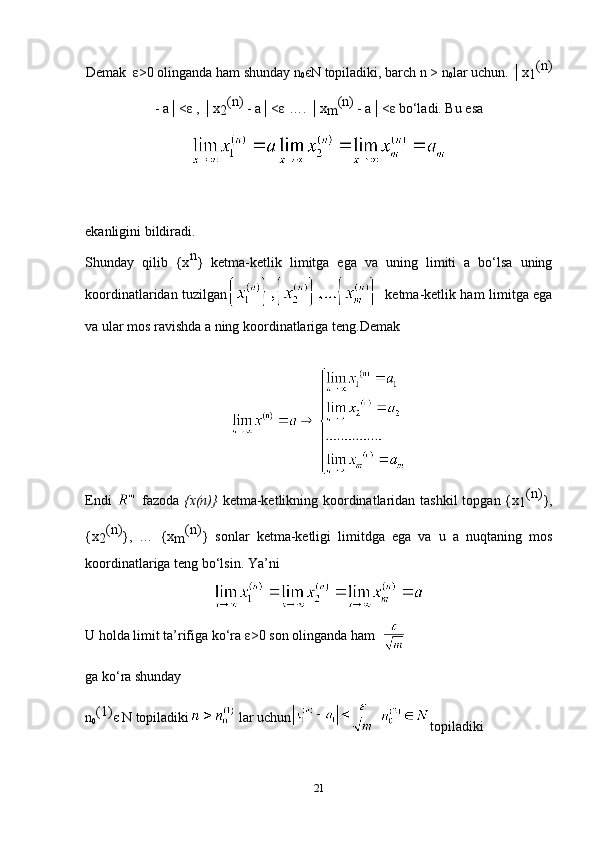 Demak   ε >0 olinganda ham shunday n
0 є N topiladiki, barch n > n
0 lar uchun. │x
1 (n)
- a│< ε  , │x
2 (n) 
- a│< ε  …. │x
m (n) 
- a│< ε  bo‘ladi. Bu esa
ekanligini bildiradi.
Shunday   qilib   {x n
}   ketma-ketlik   limitga   ega   va   uning   limiti   a   bo‘lsa   uning
koordinatlaridan tuzilgan   ketma-ketlik ham limitga ega
va ular mos ravishda a ning koordinatlariga teng. Demak 
Endi     fazoda   {x(n)}   ketma-ketlikning koordinatlaridan tashkil  topgan {x
1 (n)
},
{x
2 (n)
},   …   {x
m (n)
}   sonlar   ketma-ketligi   limitdga   ega   va   u   a   nuqtaning   mos
koordinatlariga teng bo‘lsin.  Ya’ni
U holda limit ta’rifiga ko‘ra  ε >0 son olinganda ham  
ga ko‘ra shunday
n
0 (1)
є  N topiladiki  lar uchun   
topiladiki
21 