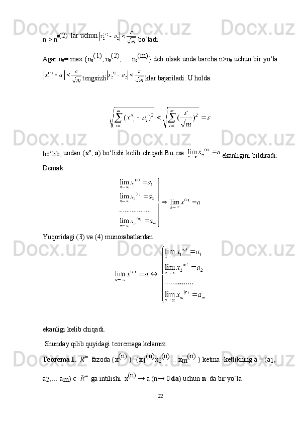 n > n 0 (2)  lar uchun
   
bo‘ladi.  
Agar n
0 = max {n
0 (1)
, n
0 (2)
, … n
0 (m)
} deb olsak unda barcha n>n
0  uchun bir yo‘la
tengsizli klar bajariladi. U holda 
bo‘lib,  undan ( x n
,  a ) bo‘lishi kelib chiqadi.Bu esa  
ekanligini bildiradi.
Demak
Yuqoridagi (3) va (4) munosabatlardan
ekanligi kelib chiqadi.
 Shunday qilib quyidagi teoremaga kelamiz:
Teorema 1.     fazoda {x (n)
 }={x
1 (n)
x
2 (n)
… x
m (n) 
} ketma -ketlikning a = (a
1 ,
a
2 ,… a
m )  є      ga intilishi  x (n)
 → a (n→ 0  da ) uchun  n   da bir yo‘la 
22 