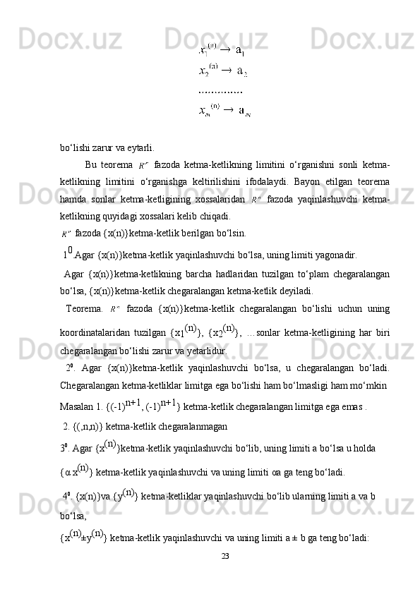 bo‘lishi zarur va eytarli.
Bu   teorema     fazoda   ketma-ketlikning   limitini   o‘rganishni   sonli   ketma-
ketlikning   limitini   o‘rganishga   keltirilishini   ifodalaydi.   Bayon   etilgan   teorema
hamda   sonlar   ketma-ketligining   xossalaridan     fazoda   yaqinlashuvchi   ketma-
ketlikning quyidagi xossalari kelib chiqadi.
  fazoda {x(n)}ketma-ketlik berilgan bo‘lsin.
 1 0
.Agar {x(n)}ketma-ketlik yaqinlashuvchi bo‘lsa, uning limiti yagonadir. 
  Agar   {x(n)}ketma-ketlikning   barcha   hadlaridan   tuzilgan   to‘plam   chegaralangan
bo‘lsa, {x(n)}ketma-ketlik chegaralangan ketma-ketlik deyiladi.
  Teorema.     fazoda   {x(n)}ketma-ketlik   chegaralangan   bo‘lishi   uchun   uning
koordinatalaridan   tuzilgan   {x
1 (n)
},   {x
2 (n)
},   …sonlar   ketma-ketligining   har   biri
chegaralangan bo‘lishi zarur va yetarlidur.
  2 0
.   Agar   {x(n)}ketma-ketlik   yaqinlashuvchi   bo‘lsa,   u   chegaralangan   bo‘ladi.
Chegaralangan ketma-ketliklar limitga ega bo‘lishi ham bo‘lmasligi ham mo‘mkin
Masalan 1. {(-1) n+1
, (-1) n+1
} ketma-ketlik chegaralangan limitga ega emas .
 2. {(,n,n)} ketma-ketlik chegaralanmagan 
3 0
. Agar {x (n)
}ketma-ketlik yaqinlashuvchi bo‘lib, uning limiti a bo‘lsa u holda
{ α  x (n)
} ketma-ketlik yaqinlashuvchi va uning limiti  α a ga teng bo‘ladi.
 4 0
. {x(n)}va {y (n)
} ketma-ketliklar yaqinlashuvchi bo‘lib ularning limiti a va b
bo‘lsa,
{x (n)
±y (n)
} ketma-ketlik yaqinlashuvchi va uning limiti a ± b ga teng bo‘ladi:
23 