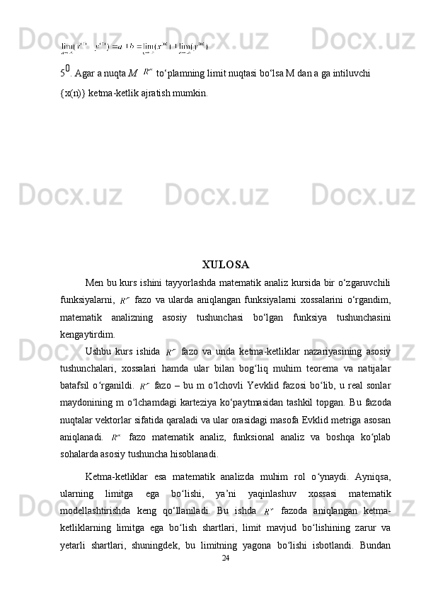 5 0
. Agar a nuqta  M      to‘plamning limit nuqtasi bo‘lsa M dan a ga intiluvchi
{x(n)} ketma-ketlik ajratish mumkin.
 
XULOSA
Men bu kurs ishini tayyorlashda matematik analiz kursida bir o‘zgaruvchili
funksiyalarni,     fazo   va   ularda   aniqlangan   funksiyalarni   xossalarini   o‘rgandim,
matematik   analizning   asosiy   tushunchasi   bo‘lgan   funksiya   tushunchasini
kengaytirdim.
Ushbu   kurs   ishida     fazo   va   unda   ketma-ketliklar   nazariyasining   asosiy
tushunchalari,   xossalari   hamda   ular   bilan   bog liq   muhim   teorema   va   natijalarʻ
batafsil   o rganildi.  	
ʻ   fazo   –   bu   m   o lchovli   Yevklid   fazosi   bo lib,   u   real   sonlar	ʻ ʻ
maydonining m   o lchamdagi   karteziya  ko‘paytmasidan  tashkil  topgan.  	
ʻ Bu  fazoda
nuqtalar vektorlar sifatida qaraladi va ular orasidagi masofa Evklid metriga asosan
aniqlanadi.     fazo   matematik   analiz,   funksional   analiz   va   boshqa   ko plab	
ʻ
sohalarda asosiy tushuncha hisoblanadi.
Ketma-ketliklar   esa   matematik   analizda   muhim   rol   o ynaydi.   Ayniqsa,	
ʻ
ularning   limitga   ega   bo lishi,   ya’ni   yaqinlashuv   xossasi   matematik	
ʻ
modellashtirishda   keng   qo‘llaniladi.   Bu   ishda     fazoda   aniqlangan   ketma-
ketliklarning   limitga   ega   bo lish   shartlari,   limit   mavjud   bo lishining   zarur   va
ʻ ʻ
yetarli   shartlari,   shuningdek,   bu   limitning   yagona   bo lishi   isbotlandi.   Bundan	
ʻ
24 