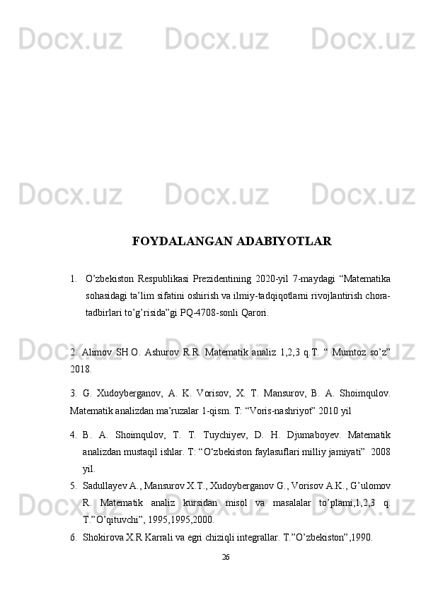 FOYDALANGAN ADABIYOTLAR
1. O’zbekiston   Respublikasi   Prezidentining   2020-yil   7-maydagi   “Matematika
sohasidagi ta’lim sifatini oshirish va ilmiy-tadqiqotlarni rivojlantirish chora-
tadbirlari to’g’risida”gi PQ-4708-sonli Qarori.
2.   Alimov   SH.O.   Ashurov   R.R.   Matematik   analiz   1,2,3   q.T.   “   Mumtoz   so’z”
2018.
3.   G.   Xudoyberganov,   A.   K.   Vorisov,   X.   T.   Mansurov,   B.   A.   Shoimqulov.
Matematik analizdan ma’ruzalar 1-qism. T: “Voris-nashriyot” 2010 yil
4. B.   A.   Shoimqulov,   T.   T.   Tuychiyev,   D.   H.   Djumaboyev.   Matematik
analizdan mustaqil ishlar. T: “O‘zbekiston faylasuflari milliy jamiyati”  2008
yil.
5. Sadullayev A., Mansurov X.T., Xudoyberganov G., Vorisov A.K., G’ulomov
R.   Matematik   analiz   kursidan   misol   va   masalalar   to’plami,1,2,3   q.
T.”O’qituvchi”, 1995,1995,2000.
6. Shokirova X.R Karrali va egri chiziqli integrallar. T.”O’zbekiston”,1990.
26 
