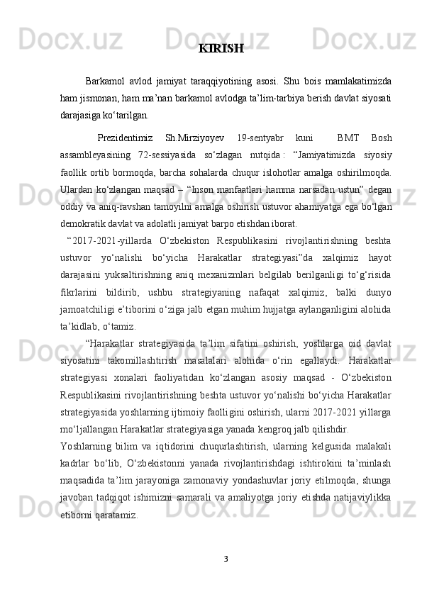 KIRISHBarkamol   avlod   jamiyat   taraqqiyotining   asosi.   Shu   bois   mamlakatimizda
ham jismonan, ham ma’nan barkamol avlodga ta’lim-tarbiya berish davlat siyosati
darajasiga ko‘tarilgan.
  Prezidentimiz   Sh.Mirziyoyev   19-sentyabr   kuni     BMT   Bosh
assambleyasining   72-sessiyasida   so‘zlagan   nutqida   :   “ Jamiyatimizda   siyosiy
faollik   ortib   bormoqda,   barcha   sohalarda   chuqur   islohotlar   amalga   oshirilmoqda.
Ulardan   ko‘zlangan   maqsad   –   “Inson   manfaatlari   hamma   narsadan   ustun”   degan
oddiy va aniq-ravshan tamoyilni amalga oshirish ustuvor  ahamiyatga ega bo‘lgan
demokratik davlat va adolatli jamiyat barpo etishdan iborat.
  “2017-2021-yillarda   O‘zbekiston   Respublikasini   rivojlantirishning   beshta
ustuvor   yo‘nalishi   bo‘yicha   Harakatlar   strategiyasi”da   xalqimiz   hayot
darajasini   yuksaltirishning   aniq   mexanizmlari   belgilab   berilganligi   to‘g‘risida
fikrlarini   bildirib,   ushbu   strategiyaning   nafaqat   xalqimiz,   balki   dunyo
jamoatchiligi e’tiborini o‘ziga jalb etgan muhim hujjatga aylanganligini alohida
ta’kidlab, o‘tamiz.  
“Harakatlar   strategiyasida   ta’lim   sifatini   oshirish,   yoshlarga   oid   davlat
siyosatini   takomillashtirish   masalalari   alohida   o‘rin   egallaydi.   Harakatlar
strategiyasi   xonalari   faoliyatidan   ko‘zlangan   asosiy   maqsad   -   O‘zbekiston
Respublikasini  rivojlantirishning beshta ustuvor yo‘nalishi  bo‘yicha Harakatlar
strategiyasida yoshlarning ijtimoiy faolligini oshirish, ularni 2017-2021 yillarga
mo‘ljallangan Harakatlar strategiyasiga yanada kengroq jalb qilishdir.  
Yoshlarning   bilim   va   iqtidorini   chuqurlashtirish,   ularning   kelgusida   malakali
kadrlar   bo‘lib,   O‘zbekistonni   yanada   rivojlantirishdagi   ishtirokini   ta’minlash
maqsadida   ta’lim   jarayoniga   zamonaviy   yondashuvlar   joriy   etilmoqda,   shunga
javoban   tadqiqot   ishimizni   samarali   va   amaliyotga   joriy   etishda   natijaviylikka
etiborni qaratamiz. 
3 