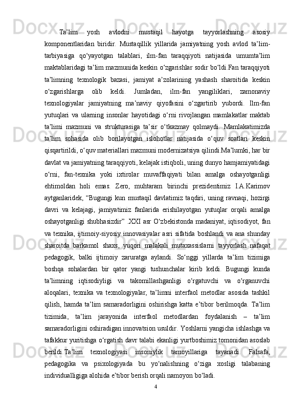 Ta’lim   yosh   avlodni   mustaqil   hayotga   tayyorlashning   asosiy
komponentlaridan   biridir.   Mustaqillik   yillarida   jamiyatning   yosh   avlod   ta’lim-
tarbiyasiga   qo‘yayotgan   talablari,   ilm-fan   taraqqiyoti   natijasida   umumta’lim
maktablaridagi ta’lim mazmunida keskin o‘zgarishlar sodir bo‘ldi.Fan taraqqiyoti
ta’limning   texnologik   bazasi,   jamiyat   a’zolarining   yashash   sharoitida   keskin
o‘zgarishlarga   olib   keldi.   Jumladan,   ilm-fan   yangiliklari,   zamonaviy
texnologiyalar   jamiyatning   ma’naviy   qiyofasini   o‘zgartirib   yubordi.   Ilm-fan
yutuqlari   va   ularning   insonlar   hayotidagi   o‘rni   rivojlangan   mamlakatlar   maktab
ta’limi   mazmuni   va   strukturasiga   ta’sir   o‘tkazmay   qolmaydi.   Mamlakatimizda
ta’lim   sohasida   olib   borilayotgan   islohotlar   natijasida   o‘quv   soatlari   keskin
qisqartirildi, o‘quv materiallari mazmuni modernizatsiya qilindi.Ma’lumki, har bir
davlat va jamiyatning taraqqiyoti, kelajak istiqboli, uning dunyo hamjamiyatidagi
o‘rni,   fan-texnika   yoki   ixtirolar   muvaffaqiyati   bilan   amalga   oshayotganligi
ehtimoldan   holi   emas.   Zero,   muhtaram   birinchi   prezidentimiz   I.A.Karimov
aytganlaridek,   “Bugungi   kun   mustaqil   davlatimiz   taqdiri,   uning   ravnaqi,   hozirgi
davri   va   kelajagi,   jamiyatimiz   fanlarida   erishilayotgan   yutuqlar   orqali   amalga
oshayotganligi shubhasizdir” .XXI asr  O‘zbekistonda madaniyat, iqtisodiyot, fan
va texnika,  ijtimoiy-siyosiy   innovasiyalar  asri  sifatida  boshlandi   va ana  shunday
sharoitda   barkamol   shaxs,   yuqori   malakali   mutaxassislarni   tayyorlash   nafaqat
pedagogik,   balki   ijtimoiy   zaruratga   aylandi.   So‘nggi   yillarda   ta’lim   tizimiga
boshqa   sohalardan   bir   qator   yangi   tushunchalar   kirib   keldi.   Bugungi   kunda
ta’limning   iqtisodiyligi   va   takomillashganligi   o‘rgatuvchi   va   o‘rganuvchi
aloqalari,   texnika   va   texnologiyalar,   ta’limni   interfaol   metodlar   asosida   tashkil
qilish,   hamda   ta’lim   samaradorligini   oshirishga   katta   e’tibor   berilmoqda.   Ta’lim
tizimida,   ta’lim   jarayonida   interfaol   metodlardan   foydalanish   –   ta’lim
samaradorligini oshiradigan innovatsion usuldir. Yoshlarni yangicha ishlashga va
tafakkur yuritishga o‘rgatish davr talabi ekanligi yurtboshimiz tomonidan asoslab
berildi.Ta’lim   texnologiyasi   insoniylik   tamoyillariga   tayanadi.   Falsafa,
pedagogika   va   psixologiyada   bu   yo‘nalishning   o‘ziga   xosligi   talabaning
individualligiga alohida e’tibor berish orqali namoyon bo‘ladi.
4 