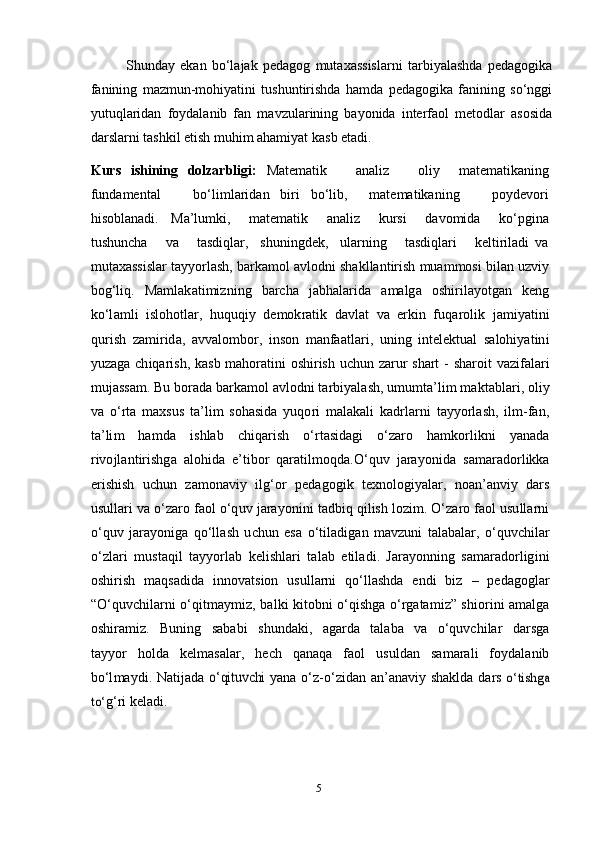   Shunday   ekan   bo‘lajak   pedagog   mutaxassislarni   tarbiyalashda   pedagogika
fanining   mazmun-mohiyatini   tushuntirishda   hamda   pedagogika   fanining   so‘nggi
yutuqlaridan   foydalanib   fan   mavzularining   bayonida   interfaol   metodlar   asosida
darslarni tashkil etish muhim ahamiyat kasb etadi.   
Kurs   ishining   dolzarbligi:   Matematik       analiz       oliy     matematikaning
fundamental       bo‘limlaridan   biri   bo‘lib,     matematikaning       poydevori
hisoblanadi.     Ma’lumki,       matematik       analiz       kursi       davomida       ko‘pgina
tushuncha       va       tasdiqlar,     shuningdek,     ularning       tasdiqlari       keltiriladi   va
mutaxassislar tayyorlash, barkamol avlodni shakllantirish muammosi bilan uzviy
bog‘liq.   Ma m l a k a t i m i z n i n g   b arc h a   j a b h a l ar i d a   a m a lg a   o s h i r i l a y o t g an   k e n g
k o‘l a m l i   i s l oh o t l ar,   h u qu qi y   d e m ok r a t i k   d a vl a t   v a   er k i n   f u q a r o li k   j a m i y a t in i
q u r i s h   z a m i r id a,   a v v a l o m bo r,   i n so n   m a n fa a t l a r i ,   u n i n g   i nt e l e k t u a l   s a l o h i y a t i n i
y u z a g a   c h i q a r i s h ,   k a s b   m a ho r a t in i   o sh i r is h   u c h u n   za r u r   s h a r t   -   sh a r o i t   v az i fa l ari
m u j a ss a m .   Bu   bo r a d a  b a r k a m o l   a vl o d n i   t a r bi y a l a sh ,  u m u m t a’ l i m   m a kt a b l a r i ,   o li y
v a   o‘ r t a   m a x s u s   t a ’ li m   s o h a s i d a   y u q o r i   m a l a k a l i   k a d r l a r n i   t a y y o r l a sh ,   i l m -fa n ,
t a ’ li m   h a m d a   i s h l a b   c h i q ar is h   o‘ r t a si d a g i   o‘ zaro   ha m ko r l i k n i   y a n a d a
r i v o j l a n t i r i sh g a   a l o h i d a   e’ t i b o r   q ar a t i l m oqd a. O‘ qu v   j ara y o n i d a   s a m ara do r l ik k a
e r i s his h   u c hu n   za m on a vi y   i lg‘o r   p e d a g og i k   t e xn o lo gi y a l ar,   n o a n ’ a n vi y   d a r s
us u l l a r i   v a  o‘ zaro   f a o l   o‘q u v   j a r a y oni n i   t a d bi q   qi l is h  lo z i m .  O‘ zaro   f a o l  u s u l l a r n i
o‘ qu v   j ara y o n ig a   q o‘l l a s h   u c h u n   e s a   o‘ t il a d ig a n   m a v z un i   t a l a b a l ar,   o‘ q u v c h i l ar
o‘ z l a r i   m us t a q i l   t a y y o r l ab   k e l is hl a ri   t a l a b   e t i l a di .   J a ra y on nin g   s a m ara do r l ig i n i
o s h i r i s h   m a qs a d i d a   i nn o v a t s io n   us u l l a r n i   q o‘ll a s h d a   e nd i   b i z   –   p e d a go g l ar
“ O‘quv c h il a r n i   o‘ q it m a y m i z,   b a l k i   k i t ob n i   o‘q is h g a   o‘ r g a t a m i z”   s h io r i n i   a m a lg a
o s h i ra m i z.     B u n i n g     s a b a b i     s h u n d a ki ,     a g a r d a     t a l a b a     v a     o‘q u v c h i l ar     d a r sg a
t a y y o r   ho l d a   k e l m a s a l ar,   h e ch   q a n a q a   f a o l   us u l d a n   s a m ara l i   f o y d a l a n i b
b o‘l m a y d i .   N a ti j a d a  o‘	qitu	vchi  y a n a   o‘ z - o‘ z i d an   a n ’ a n a vi y   s h a k l d a d a r s  	o‘	tishga	
to‘
g‘ r i   k e l a d i .
5 