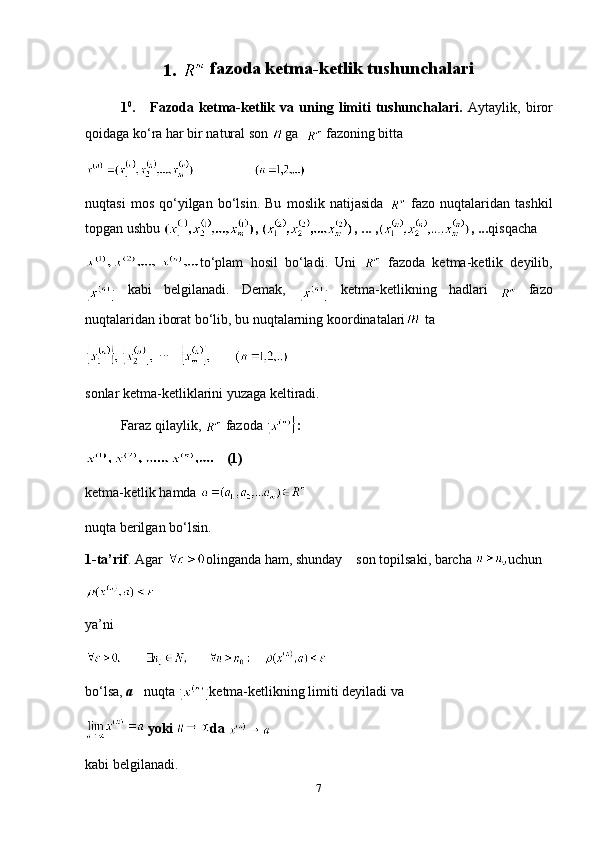 1.    fazoda ketma-ketlik tushunchalari
1 0
.       Fazoda   ketma-ketlik   va   uning   limiti   tushunchalari.   Aytaylik,   biror
qoidaga ko‘ra har bir natural son  g а
     fazoning bitta
nuqtasi   mos   qo‘yilgan   bo‘lsin.   Bu   moslik   natijasida     fazo   nuqtalaridan   tashkil
topgan ushbu  ,  ,  ...  , , ... qisqacha
to‘plam   hosil   bo‘ladi.   Uni     fazoda   ketma-ketlik   deyilib,
  kabi   belgilanadi.   Demak,  
  ketma-ketlikning   hadlari     fazo
nuqtalaridan iborat bo‘lib, bu nuqtalarning koordinatalari  ta
...   
sonlar ketma-ketliklarini yuzaga keltiradi.
Faraz qilaylik,    fazoda  :
(1)
ketma-ketlik hamda 
nuqta berilgan bo‘lsin.
1-ta’rif . Agar  olinganda ham, shunday    son topilsaki, barcha  uchun
ya’ni
bo‘lsa,  a    nuqta  ketma-ketlikning limiti deyiladi va
yoki  da 
kabi belgilanadi.
7 