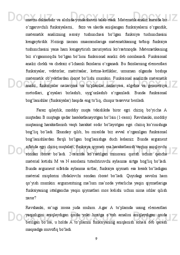 mavzu dolzarbdir va alohida yondashuvni talab etadi. Matematik analiz kursida bir
o‘zgaruvchili   funksiyalarni,       fazo   va   ularda   aniqlangan   funksiyalarni   o‘rgandik,
matematik   analizning   asosiy   tushunchasi   bo‘lgan   funksiya   tushunchasini
kengaytirdik.   Hozirgi   zamon   muammolariga   matematikaning   tatbiqi   funksiya
tushunchasini   yana   ham   kengaytirish   zaruriyatini   ko‘rsatmoqda.   Matematikaning
biz   o‘rganmoqchi   bo‘lgan   bo‘limi   funksional   analiz   deb   nomlanadi.   Funksional
analiz chekli va cheksiz o‘lchamli fazolarni o‘rganadi. Bu fazolarning elementlari
funksiyalar,   vektorlar,   matritsalar,   ketma-ketliklar,   umuman   olganda   boshqa
matematik   ob’yektlardan   iborat   bo‘lishi   mumkin.   Funksional   analizda   matematik
analiz,   funksiyalar   nazariyasi   va   to‘plamlar   nazariyasi,   algebra   va   geometriya
metodlari,   g‘oyalari   birlashib,   uyg‘unlashib   o‘rganiladi.   Bunda   funksional
bog‘lanishlar (funksiyalar) haqida eng to‘liq, chuqur tasavvur beriladi.
Faraz   qilaylik,   moddiy   nuqta   tekislikda   biror   egri   chiziq   bo‘yicha   A
nuqtadan B nuqtaga qadar harakatlanayotgan bo‘lsin (1-rasm). Ravshanki, moddiy
nuqtaning   harakatlanish   vaqti   harakat   sodir   bo‘layotgan   egri   chiziq   ko‘rinishiga
bog‘liq   bo‘ladi.   Shunday   qilib,   bu   misolda   biz   avval   o‘rganilgan   funksional
bog‘lanishlardan   farqli   bo‘lgan   bog‘lanishga   duch   kelamiz.   Bunda   argument
sifatida egri chiziq nuqtalari, funksiya qiymati esa harakatlanish vaqtini aniqlovchi
sondan   iborat   bo‘ladi.   2-rasmda   ko‘rsatilgan   minorani   qurish   uchun   qancha
material   ketishi   M   va   N   asoslarni   tutashtiruvchi   aylanma   sirtga   bog‘liq   bo‘ladi.
Bunda   argument   sifatida   aylanma   sirtlar,   funksiya   qiymati   esa   kerak   bo‘ladigan
material   miqdorini   ifodalovchi   sondan   iborat   bo‘ladi.   Quyidagi   savolni   ham
qo‘yish   mumkin:   argumentning   ma’lum   ma’noda   yetarlicha   yaqin   qiymatlariga
funksiyaning   istalgancha   yaqin   qiymatlari   mos   kelishi   uchun   nima   ishlar   qilish
zarur?
Ravshanki,   so‘ngi   xossa   juda   muhim.   Agar   A   to‘plamda   uning   elementlari
yaqinligini   aniqlaydigan   qoida   yoki   limitga   o‘tish   amalini   aniqlaydigan   qoida
berilgan   bo‘lsa,   u   holda   A   to‘plamni   funksiyaning   aniqlanish   sohasi   deb   qarash
maqsadga muvofiq bo‘ladi.
9 