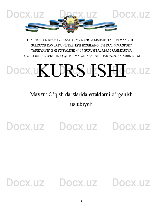 O’ZBEKISTON RESPUBLIKASI OLIY VA O’RTA MAXSUS TA’LIMI VAZIRLIGI
GULISTON DAVLAT UNIVERSITETI BOSHLANG’ICH TA’LIM VA SPORT
TARBIYAVIY ISHI YO’NALISHI 44-19 GURUH TALABASI RAHMONOVA
DILSHODANING ONA TILI O’QITISH METODIKASI FANIDAN YOZGAN KURS ISHISI
KURS ISHI
Mavzu:  O’ qish darslarida ertaklarni o’rganish
uslubiyoti
                               
 
1 