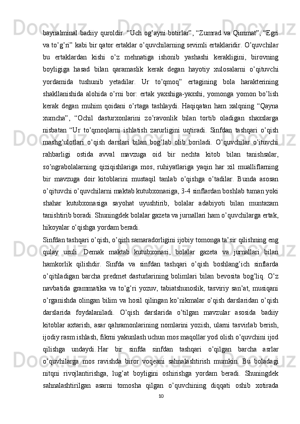 baynalminal badiiy quroldir. “Uch og’ayni botirlar”, “Zumrad va Qimmat”, “Egri
va to’g’ri” kabi bir qator ertaklar o’quvchilarning sevimli ertaklaridir. O’quvchilar
bu   ertaklardan   kishi   o’z   mehnatiga   ishonib   yashashi   kerakligini,   birovning
boyligiga   hasad   bilan   qaramaslik   kerak   degan   hayotiy   xulosalarni   o’qituvchi
yordamida   tushunib   yetadilar.   Ur   to’qmoq”   ertagining   bola   harakterining
shakllanishida   alohida   o’rni   bor:   ertak   yaxshiga-yaxshi,   yomonga   yomon   bo’lish
kerak   degan   muhim   qoidani   o’rtaga   tashlaydi.   Haqiqatan   ham   xalqning   “Qayna
xumcha”,   “Ochil   dasturxonlarini   zo’ravonlik   bilan   tortib   oladigan   shaxslarga
nisbatan   “Ur   to’qmoqlarni   ishlatish   zarurligini   uqtiradi.   Sinfdan   tashqari   o’qish
mashg’ulotlari   o’qish   darslari   bilan   bog’lab   olib   boriladi.   O’quvchilar   o’ituvchi
rahbarligi   ostida   avval   mavzuga   oid   bir   nechta   kitob   bilan   tanishsalar,
so’ngrabolalarning   qiziqishlariga   mos,   ruhiyatlariga   yaqin   har   xil   mualliflarning
bir   mavzuga   doir   kitoblarini   mustaqil   tanlab   o’qishga   o’tadilar.   Bunda   asosan
o’qituvchi o’quvchilarni maktab kutubxonasiga, 3-4 sinflardan boshlab tuman yoki
shahar   kutubxonasiga   sayohat   uyushtirib,   bolalar   adabiyoti   bilan   muntazam
tanishtirib boradi. Shuningdek bolalar gazeta va jurnallari ham o’quvchilarga ertak,
hikoyalar o’qishga yordam beradi.
Sinfdan tashqari o’qish, o’qish samaradorligini ijobiy tomonga ta’sir qilishning eng
qulay   usuli.   Demak   maktab   kutubxonasi,   bolalar   gazeta   va   jurnallari   bilan
hamkorlik   qilishdir.   Sinfda   va   sinfdan   tashqari   o’qish   boshlang’ich   sinflarda
o’qitiladigan   barcha   predmet   dasturlarining   bolimlari   bilan   bevosita   bog’liq.   O’z
navbatida   grammatika   va   to’g’ri   yozuv,   tabiatshunoslik,   tasviriy   san’at,   musiqani
o’rganishda olingan bilim va hosil qilingan ko’nikmalar o’qish darslaridan o’qish
darslarida   foydalaniladi.   O’qish   darslarida   o’tilgan   mavzular   asosida   badiiy
kitoblar   axtarish,   asar   qahramonlarining   nomlarini   yozish,   ularni   tasvirlab   berish,
ijodiy rasm ishlash, fikrni yakunlash uchun mos maqollar yod olish o’quvchini ijod
qilishga   undaydi.   Har   bir   sinfda   sinfdan   tashqari   o’qilgan   barcha   asrlar
o’quvhilarga   mos   ravishda   biror   voqeani   sahnalashtirish   mumkin.   Bu   boladagi
nitqni   rivojlantirishga,   lug’at   boyligini   oshirishga   yordam   beradi.   Shuningdek
sahnalashtirilgan   asarni   tomosha   qilgan   o’quvchining   diqqati   oshib   xotirada
10 