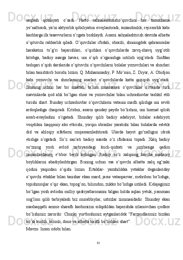 saqlash   qobiliyati   o’sadi.   Hatto   sahnalashtirisho’quvchini   har   tomonlama
yo’naltiradi, ya’ni aktyorlik qobiliyatini rivojlantiradi, suxandonlik, rejissorlik kabi
kasblarga ilk tasavvurlarni o’rgata boshlaydi. Asarni sahnalashtirish davrida albatta
o’qituvchi   rahbarlik   qiladi.   O’quvchilar   ifodali,   obrazli,   shuningdek   qahramonlar
harakatini   to’g’ri   bajarishlari,   o’qishlari   o’quvchilarda   zavq-shavq   uyg’otib
kitobga,   badiiy   asarga   havas,   uni   o’qib   o’rganishga   intilish   uyg’otadi.   Sinfdan
tashqari o’qish darslarida o’qituvchi o’quvchilarni bolalar yozuvchilari va shoirlari
bilan tanishtirib borishi lozim. Q. Muhammadiy, P. Mo’min, Z. Diyor, A. Obidjon
kabi   yozuvchi   va   shoirlarning   asarlari   o’quvchilarda   katta   qiziqish   uyg’otadi.
Shuning   uchun   har   bir   maktab,   ta’lim   muassasasi   o’quvchilar   o’rtasida   turli
mavzularda   ijod   ahli   bo’lgan   shoir   va   yozuvchilar   bilan   uchrashuvlar   tashkil   etib
turishi   shart.   Bunday   uchrashuvlar   o’quvchilarni   vatanni   madh   qilishga   uni   sevib
ardoqlashga  chaqiradi. Kitobni, asarni  qanday  paydo bo’lishini,  uni  hurmat  qilish
asrab-avaylashni   o’rgatadi.   Shunday   qilib   badiiy   adabiyot,   bolalar   adabiyoti
voqelikni   haqqoniy   aks   ettirishi,   yorqin   obrazlar   yaratishi   bilan   bolalarda   estetik
did   va   ahloqiy   sifatlarni   mujassamlashtiradi.   Ularda   hayot   go’zalligini   idrok
etishga   o’rgatadi.   So’z   san’ati   badiiy   asarda   o’z   ifodasini   topadi.   Xalq   badiiy
so’zning   yosh   avlod   tarbiyasidagi   kuch-qudrati   va   jozibasiga   qadim
zamonlardanoq   e’tibor   berib   kelingan.   Badiiy   so’z   xalqning   barcha   madaniy
boyliklarini   abadiylashtirgan.   Buning   uchun   esa   o’quvchi   albatta   xalq   og’zaki
ijodini   yaqindan   o’qishi   lozim.   Ertaklar-   yaxshilikka   yetaklar   deganlariday
o’quvchi ettaklar bilan tanishar ekan mard, jasur vatanparvar, mehribon bo’lishga,
topishmoqlar o’qir ekan, topog’on, bilimdon, zukko bo’lishga intiladi. Kelajagimiz
bo’lgan yosh avlodni milliy qadriyatlarimazni bilgan holda aqlan yetuk, jismonan
sog’lom   qilib   tarbiyalash   biz   murabbiylar,   ustozlar   zimmasidadir.   Shunday   ekan
mashaqqatli  ammo sharafli  kasbimizni  sidqidildan bajarishda izlanuvchan ijodkor
bo’lishimiz   zarurdir.   Chunki   yurtboshimiz   aytganlaridek   “Farzandlarimiz   bizdan
ko’ra kuchli, bilimli, dono va albatta baxtli bo’lishlari shart”.
Mavzu: Inson odobi bilan.
11