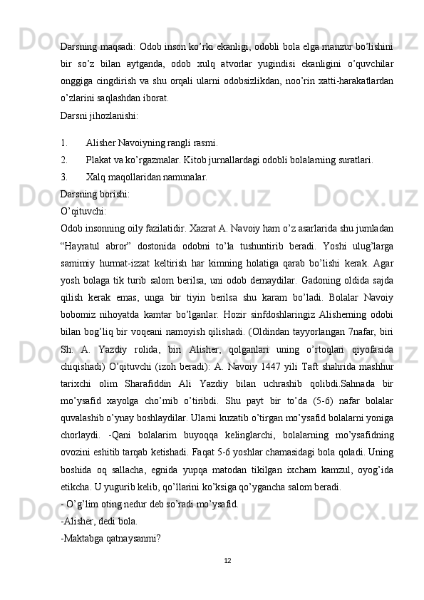 Darsning maqsadi: Odob inson ko’rki ekanligi, odobli bola elga manzur bo’lishini
bir   so’z   bilan   aytganda,   odob   xulq   atvorlar   yugindisi   ekanligini   o’quvchilar
onggiga cingdirish  va  shu  orqali   ularni   odobsizlikdan,  noo’rin xatti-harakatlardan
o’zlarini saqlashdan iborat.
Darsni jihozlanishi:
1. Alisher Navoiyning rangli rasmi.
2. Plakat va ko’rgazmalar. Kitob jurnallardagi odobli bolalarning suratlari.
3. Xalq maqollaridan namunalar.
Darsning borishi:
O’qituvchi: 
Odob insonning oily fazilatidir. Xazrat A. Navoiy ham o’z asarlarida shu jumladan
“Hayratul   abror”   dostonida   odobni   to’la   tushuntirib   beradi.   Yoshi   ulug’larga
samimiy   hurmat-izzat   keltirish   har   kimning   holatiga   qarab   bo’lishi   kerak.   Agar
yosh   bolaga   tik   turib   salom   berilsa,   uni   odob   demaydilar.   Gadoning   oldida   sajda
qilish   kerak   emas,   unga   bir   tiyin   berilsa   shu   karam   bo’ladi.   Bolalar   Navoiy
bobomiz   nihoyatda   kamtar   bo’lganlar.   Hozir   sinfdoshlaringiz   Alisherning   odobi
bilan bog’liq bir  voqeani   namoyish  qilishadi.  (Oldindan  tayyorlangan 7nafar, biri
Sh.   A.   Yazdiy   rolida,   biri   Alisher,   qolganlari   uning   o’rtoqlari   qiyofasida
chiqishadi)   O’qituvchi   (izoh   beradi):   A.   Navoiy   1447   yili   Taft   shahrida   mashhur
tarixchi   olim   Sharafiddin   Ali   Yazdiy   bilan   uchrashib   qolibdi.Sahnada   bir
mo’ysafid   xayolga   cho’mib   o’tiribdi.   Shu   payt   bir   to’da   (5-6)   nafar   bolalar
quvalashib o’ynay boshlaydilar. Ularni kuzatib o’tirgan mo’ysafid bolalarni yoniga
chorlaydi.   -Qani   bolalarim   buyoqqa   kelinglarchi,   bolalarning   mo’ysafidning
ovozini eshitib tarqab ketishadi. Faqat 5-6 yoshlar chamasidagi bola qoladi. Uning
boshida   oq   sallacha,   egnida   yupqa   matodan   tikilgan   ixcham   kamzul,   oyog’ida
etikcha. U yugurib kelib, qo’llarini ko’ksiga qo’ygancha salom beradi.
- O’g’lim oting nedur deb so’radi mo’ysafid.
-Alisher, dedi bola.
-Maktabga qatnaysanmi?
12 