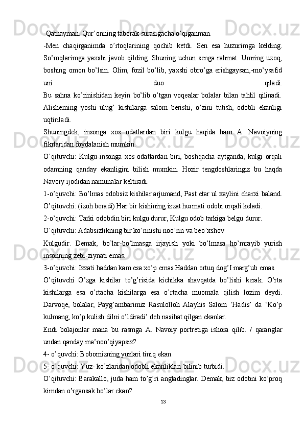 -Qatnayman. Qur’onning taborak surasigacha o’qiganman.
-Men   chaqirganimda   o’rtoqlarining   qochib   ketdi.   Sen   esa   huzurimga   kelding.
So’roqlarimga   yaxshi   javob   qilding.   Shuning   uchun   senga   rahmat.   Umring   uzoq,
boshing   omon   bo’lsin.   Olim,   fozil   bo’lib,   yaxshi   obro’ga   erishgaysan,-mo’ysafid
uni   duo   qiladi.
Bu   sahna   ko’rinishidan   keyin   bo’lib   o’tgan   voqealar   bolalar   bilan   tahlil   qilinadi.
Alisherning   yoshi   ulug’   kishilarga   salom   berishi,   o’zini   tutish,   odobli   ekanligi
uqtiriladi.  
Shuningdek,   insonga   xos   odatlardan   biri   kulgu   haqida   ham   A.   Navoiyning
fikrlaridan foydalanish mumkin.
O’qituvchi:   Kulgu-insonga   xos   odatlardan   biri,   boshqacha   aytganda,   kulgi   orqali
odamning   qanday   ekanligini   bilish   mumkin.   Hozir   tengdoshlaringiz   bu   haqda
Navoiy ijodidan namunalar keltiradi.
1-o’quvchi: Bo’lmas odobsiz kishilar arjumand, Past etar ul xaylini charxi baland.
O’qituvchi: (izoh beradi) Har bir kishining izzat hurmati odobi orqali keladi.
2-o’quvchi: Tarki odobdin biri kulgu durur, Kulgu odob tarkiga belgu durur.
O’qituvchi: Adabsizlikning bir ko’rinishi noo’rin va beo’xshov
Kulgudir.   Demak,   bo’lar-bo’lmasga   irjayish   yoki   bo’lmasa   ho’mrayib   yurish
insonning zebi-ziynati emas.
3-o’quvchi: Izzati haddan kam esa xo’p emas Haddan ortuq dog’I marg’ub emas.
O’qituvchi   O’zga   kishilar   to’g’risida   kichikka   shavqatda   bo’lishi   kerak.   O’rta
kishilarga   esa   o’rtacha   kishilarga   esa   o’rtacha   muomala   qilish   lozim   deydi.
Darvoqe,   bolalar,   Payg’ambarimiz   Rasulolloh   Alayhis   Salom   ‘Hadis’   da   ‘Ko’p
kulmang, ko’p kulish dilni o’ldiradi’ deb nasihat qilgan ekanlar.
Endi   bolajonlar   mana   bu   rasmga   A.   Navoiy   portretiga   ishora   qilib.   /   qaranglar
undan qanday ma’noo’qiyapsiz?
4- o’quvchi: Bobomizning yuzlari tiniq ekan.
5- o’quvchi: Yuz- ko’zlaridan odobli ekanliklari bilinib turbidi.
O’qituvchi:  Barakallo, juda ham to’g’ri  angladinglar. Demak, biz odobni ko’proq
kimdan o’rgansak bo’lar ekan?
13