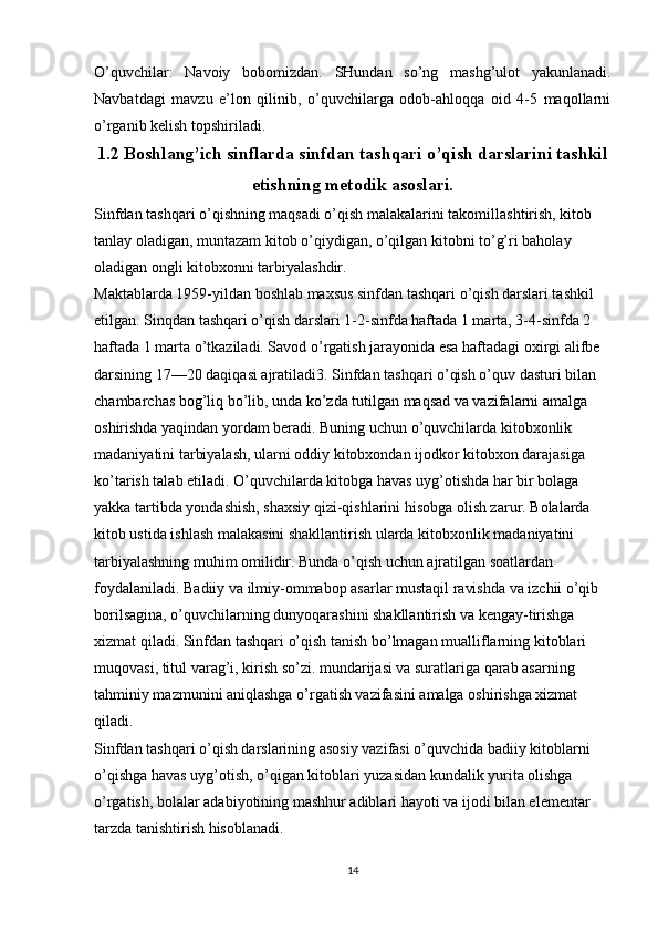 O’quvchilar:   Navoiy   bobomizdan.   SHundan   so’ng   mashg’ulot   yakunlanadi.
Navbatdagi   mavzu   e’lon   qilinib,   o’quvchilarga   odob-ahloqqa   oid   4-5   maqollarni
o’rganib kelish topshiriladi.
1.2 Boshlang’ich sinflarda sinfdan tashqari o’qish darslarini tashkil
etishning metodik asoslari.
Sinfdan tashqari o’qishning maqsadi o’qish malakalarini takomillashtirish, kitob 
tanlay oladigan, muntazam kitob o’qiydigan, o’qilgan kitobni to’g’ri baholay 
oladigan ongli kitobxonni tarbiyalashdir.
Maktablarda 1959-yildan boshlab maxsus sinfdan tashqari o’qish darslari tashkil 
etilgan. Sinqdan tashqari o’qish darslari 1-2-sinfda haftada 1 marta, 3-4-sinfda 2 
haftada 1 marta o’tkaziladi. Savod o’rgatish jarayonida esa haftadagi oxirgi alifbe 
darsining 17—20 daqiqasi ajratiladi3. Sinfdan tashqari o’qish o’quv dasturi bilan 
chambarchas bog’liq bo’lib, unda ko’zda tutilgan maqsad va vazifalarni amalga 
oshirishda yaqindan yordam beradi. Buning uchun o’quvchilarda kitobxonlik 
madaniyatini tarbiyalash, ularni oddiy kitobxondan ijodkor kitobxon darajasiga 
ko’tarish talab etiladi. O’quvchilarda kitobga havas uyg’otishda har bir bolaga 
yakka tartibda yondashish, shaxsiy qizi-qishlarini hisobga olish zarur. Bolalarda 
kitob ustida ishlash malakasini shakllantirish ularda kitobxonlik madaniyatini 
tarbiyalashning muhim omilidir. Bunda o’qish uchun ajratilgan soatlardan 
foydalaniladi. Badiiy va ilmiy-ommabop asarlar mustaqil ravishda va izchii o’qib 
borilsagina, o’quvchilarning dunyoqarashini shakllantirish va kengay-tirishga 
xizmat qiladi.  Sinfdan tashqari o’qish tanish bo’lmagan mualliflarning kitoblari 
muqovasi, titul varag’i, kirish so’zi. mundarijasi va suratlariga qarab asarning 
tahminiy mazmunini aniqlashga o’rgatish vazifasini amalga oshirishga xizmat 
qiladi.
Sinfdan tashqari o’qish darslarining asosiy vazifasi o’quvchida badiiy kitoblarni 
o’qishga havas uyg’otish, o’qigan kitoblari yuzasidan kundalik yurita olishga 
o’rgatish, bolalar adabiyotining mashhur adiblari hayoti va ijodi bilan elementar 
tarzda tanishtirish hisoblanadi.
14 