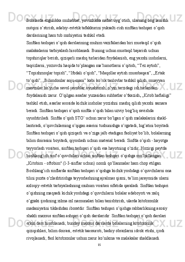 Bolalarda ezgulikka muhabbat, yovuzlikka nafrat uyg’otish, ularning bog’lanishli 
nutqini o’stirish, adabiy-estetik tafakkurini yuksalti-rish sinfdan tashqari o’qish 
darslarining ham tub mohiyatini tashkil etadi.
Sinfdan tashqari o’qish darslarining muhim vazifalaridan biri mustaqil o’qish 
malakalarini tarbiyalash hisoblanadi. Buning uchun mustaqil bajarish uchun 
topshiriqlar berish, qiziqarli mashq turlaridan foydalanish, eng yaxshi insholarni, 
taqrizlarni, yozuvchi haqida to’plangan ma’lumotlarni o’qitish, “Tez aytish”, 
“Topishmoqlar topish”, “Ifodali o’qish”, “Maqollar aytish musobaqasi”, „Ertak 
to’qish”, „Bilimdonlar anju-mani” kabi ko’rik tanlovlar tashkil qilish, muayyan 
mavzular bo’yicha savol-javoblar uyushtirish, o’yin tarzidagi ish turlaridan 
foydalanish zarur. O’qilgan asarlar yuzasidan suhbatlar o’tkazish ,  „Kitob hafialigi”
tashkil etish, asarlar asosida kichik insholar yozishni mashq qilish yaxshi samara 
beradi. Sinfdan tashqari o’qish sinfda o’qish bilan uzviy bog’liq ravishda 
uyushtiriladi. Sinfda o’qish STO’ uchun zarur bo’lgan o’qish malakalarini shakl-
lantiradi, o’quvchilarning o’qigan asarini tushunishga o’rgatadi, lug’atini boyitadi. 
Sinfdan tashqari o’qish qiziqarli va o’ziga jalb etadigan faoliyat bo’lib, bolalarning
bilim doirasini boyitadi, qiyoslash uchun material beradi. Sinfda o’qish - hayotga 
tayyorlash vositasi, sinfdan tashqari o’qish esa hayotning o’zidir. Hozirgi paytda 
boshlang’ich sinf o’quvchilari uchun sinfdan tashqari o’qishga mo’ljallangan 
„Kitobim - oftobim" (l-3-sinflar uchun) nomli qo’llanmalar ham chop etilgan.
Boshlang’ich sinflarda sinfdan tashqari o’qishga kichik yoshdagi o’quvchilarni ona
tilini puxta o’zlashtirishga tayyorlashning ajralmas qismi, ta’lim jarayonida ularni 
axloqiy-estetik tarbiyalashning muhum vositasi sifatida qaraladi. Sinfdan tashqari 
o’qishning maqsadi kichik yoshdagi o’quvchilarni bolalar adaboyoti va xalq 
o’gzaki ijodining xilma-xil namunalari bilan tanishtirish, ularda kitobxonlik 
madaniyatini tiklashdan iboratdir. Sinfdan tashqari o’qishga rahbarlikning asosiy 
shakli maxsus sinfdan ashqari o’qish darslaridir. Sinfdan tashqari o’qish darslari 
erkin dars hisoblanadi; bunday maxsus darslarda bolalarning kitobxonlik 
qiziqishlari, bilim doirasi, estetik taassuroti, badiiy obrazlarni idrok etishi, ijodi 
rivojlanadi; faol kitobxonlar ushun zarur ko’nikma va malakalar shakllanadi.
15 