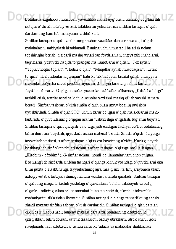 Bolalarda ezgulikka muhabbat, yovuzlikka nafrat uyg’otish, ularning bog’lanishli 
nutqini o’stirish, adabiy-estetik tafakkurini yuksalti-rish sinfdan tashqari o’qish 
darslarining ham tub mohiyatini tashkil etadi.
Sinfdan tashqari o’qish darslarining muhim vazifalaridan biri mustaqil o’qish 
malakalarini tarbiyalash hisoblanadi. Buning uchun mustaqil bajarish uchun 
topshiriqlar berish, qiziqarli mashq turlaridan foydalanish, eng yaxshi insholarni, 
taqrizlarni, yozuvchi haqida to’plangan ma’lumotlarni o’qitish, “Tez aytish”, 
“Topishmoqlar topish”, “Ifodali o’qish”, “Maqollar aytish musobaqasi”, „Ertak 
to’qish”, „Bilimdonlar anju-mani” kabi ko’rik tanlovlar tashkil qilish, muayyan 
mavzular bo’yicha savol-javoblar uyushtirish, o’yin tarzidagi ish turlaridan 
foydalanish zarur. O’qilgan asarlar yuzasidan suhbatlar o’tkazish ,  „Kitob hafialigi”
tashkil etish, asarlar asosida kichik insholar yozishni mashq qilish yaxshi samara 
beradi. Sinfdan tashqari o’qish sinfda o’qish bilan uzviy bog’liq ravishda 
uyushtiriladi. Sinfda o’qish STO’ uchun zarur bo’lgan o’qish malakalarini shakl-
lantiradi, o’quvchilarning o’qigan asarini tushunishga o’rgatadi, lug’atini boyitadi. 
Sinfdan tashqari o’qish qiziqarli va o’ziga jalb etadigan faoliyat bo’lib, bolalarning
bilim doirasini boyitadi, qiyoslash uchun material beradi. Sinfda o’qish - hayotga 
tayyorlash vositasi, sinfdan tashqari o’qish esa hayotning o’zidir. Hozirgi paytda 
boshlang’ich sinf o’quvchilari uchun sinfdan tashqari o’qishga mo’ljallangan 
„Kitobim - oftobim" (l-3-sinflar uchun) nomli qo’llanmalar ham chop etilgan.
Boshlang’ich sinflarda sinfdan tashqari o’qishga kichik yoshdagi o’quvchilarni ona
tilini puxta o’zlashtirishga tayyorlashning ajralmas qismi, ta’lim jarayonida ularni 
axloqiy-estetik tarbiyalashning muhum vositasi sifatida qaraladi. Sinfdan tashqari 
o’qishning maqsadi kichik yoshdagi o’quvchilarni bolalar adaboyoti va xalq 
o’gzaki ijodining xilma-xil namunalari bilan tanishtirish, ularda kitobxonlik 
madaniyatini tiklashdan iboratdir. Sinfdan tashqari o’qishga rahbarlikning asosiy 
shakli maxsus sinfdan ashqari o’qish darslaridir. Sinfdan tashqari o’qish darslari 
erkin dars hisoblanadi; bunday maxsus darslarda bolalarning kitobxonlik 
qiziqishlari, bilim doirasi, estetik taassuroti, badiiy obrazlarni idrok etishi, ijodi 
rivojlanadi; faol kitobxonlar ushun zarur ko’nikma va malakalar shakllanadi.
15