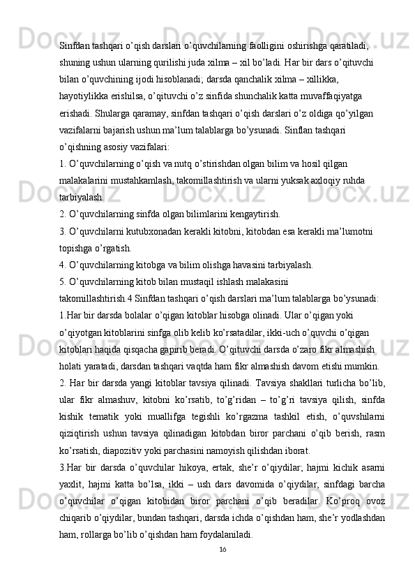 Sinfdan tashqari o’qish darslari o’quvchilarning faolligini oshirishga qaratiladi, 
shuning ushun ularning qurilishi juda xilma – xil bo’ladi. Har bir dars o’qituvchi 
bilan o’quvchining ijodi hisoblanadi; darsda qanchalik xilma – xillikka, 
hayotiylikka erishilsa, o’qituvchi o’z sinfida shunchalik katta muvaffaqiyatga 
erishadi. Shularga qaramay, sinfdan tashqari o’qish darslari o’z oldiga qo’yilgan 
vazifalarni bajarish ushun ma’lum talablarga bo’ysunadi. Sinflan tashqari 
o’qishning asosiy vazifalari:
1. O’quvchilarning o’qish va nutq o’stirishdan olgan bilim va hosil qilgan 
malakalarini mustahkamlash, takomillashtirish va ularni yuksak axloqiy ruhda 
tarbiyalash.
2. O’quvchilarning sinfda olgan bilimlarini kengaytirish.
3. O’quvchilarni kutubxonadan kerakli kitobni, kitobdan esa kerakli ma’lumotni 
topishga o’rgatish.
4. O’quvchilarning kitobga va bilim olishga havasini tarbiyalash.
5. O’quvchilarning kitob bilan mustaqil ishlash malakasini
takomillashtirish.4 Sinfdan tashqari o’qish darslari ma’lum talablarga bo’ysunadi:
1.Har bir darsda bolalar o’qigan kitoblar hisobga olinadi. Ular o’qigan yoki  
o’qiyotgan kitoblarini sinfga olib kelib ko’rsatadilar, ikki-uch o’quvchi o’qigan 
kitoblari haqida qisqacha gapirib beradi. O’qituvchi darsda o’zaro fikr almashish 
holati yaratadi, darsdan tashqari vaqtda ham fikr almashish davom etishi mumkin.
2. Har bir darsda yangi kitoblar tavsiya qilinadi. Tavsiya shakllari turlicha bo’lib,
ular   fikr   almashuv,   kitobni   ko’rsatib,   to’g’ridan   –   to’g’ri   tavsiya   qilish,   sinfda
kishik   tematik   yoki   muallifga   tegishli   ko’rgazma   tashkil   etish,   o’quvshilarni
qiziqtirish   ushun   tavsiya   qilinadigan   kitobdan   biror   parchani   o’qib   berish,   rasm
ko’rsatish, diapozitiv yoki parchasini namoyish qilishdan iborat.
3.Har   bir   darsda   o’quvchilar   hikoya,   ertak,   she’r   o’qiydilar;   hajmi   kichik   asarni
yaxlit,   hajmi   katta   bo’lsa,   ikki   –   ush   dars   davomida   o’qiydilar,   sinfdagi   barcha
o’quvchilar   o’qigan   kitobidan   biror   parchani   o’qib   beradilar.   Ko’proq   ovoz
chiqarib o’qiydilar, bundan tashqari, darsda ichda o’qishdan ham, she’r yodlashdan
ham, rollarga bo’lib o’qishdan ham foydalaniladi.
16 