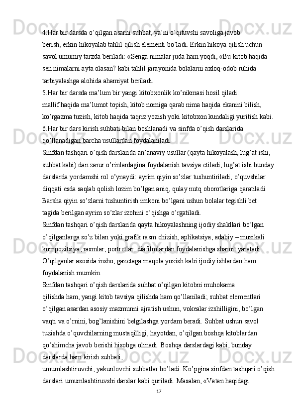 4.Har bir darsda o’qilgan asarni suhbat, ya’ni o’qituvshi savoliga javob
berish, erkin hikoyalab tahlil qilish elementi bo’ladi. Erkin hikoya qilish uchun 
savol umumiy tarzda beriladi: «Senga nimalar juda ham yoqdi, «Bu kitob haqida 
sen nimalarni ayta olasan? kabi tahlil jarayonida bolalarni axloq-odob ruhida 
tarbiyalashga alohida ahamiyat beriladi.
5.Har bir darsda ma’lum bir yangi kitobxonlik ko’nikmasi hosil qiladi:
mallif haqida ma’lumot topish, kitob nomiga qarab nima haqida ekanini bilish, 
ko’rgazma tuzish, kitob haqida taqriz yozish yoki kitobxon kundaligi yuritish kabi.
6.Har bir dars kirish suhbati bilan boshlanadi va sinfda o’qish darslarida 
qo’llanadigan barcha usullardan foydalaniladi.
Sinfdan tashqari o’qish darslarida an’anaviy usullar (qayta hikoyalash, lug’at ishi, 
suhbat kabi) dan zarur o’rinlardagina foydalanish tavsiya etiladi, lug’at   ishi bunday
darslarda yordamshi rol o’ynaydi: ayrim qiyin so’zlar tushuntiriladi,   o’quvshilar 
diqqati esda saqlab qolish lozim bo’lgan aniq, qulay nutq oborotlariga   qaratiladi. 
Barsha qiyin so’zlarni tushuntirish imkoni bo’lgani ushun bolalar tegishli bet 
tagida berilgan ayrim so’zlar izohini o’qishga o’rgatiladi.
Sinfdan tashqari o’qish darslarida qayta hikoyalashning ijodiy shakllari bo’lgan 
o’qilganlarga so’z bilan yoki grafik rasm chizish, aplikatsiya, adabiy – muzikali 
kompozitsiya, rasmlar, portretlar, diafilmlardan foydalanishga sharoit yaratadi. 
O’qilganlar asosida insho, gazetaga maqola yozish kabi ijodiy ishlardan ham 
foydalanish mumkin.
Sinfdan tashqari o’qish darslarida suhbat o’qilgan kitobni muhokama
qilishda ham, yangi kitob tavsiya qilishda ham qo’llaniladi; suhbat elementlari 
o’qilgan asardan asosiy mazmunni ajratish ushun, vokealar izshilligini, bo’lgan 
vaqti va o’rnini, bog’lanishini belgilashga yordam beradi. Suhbat ushun savol 
tuzishda o’quvchilarning mustaqilligi, hayotdan, o’qilgan boshqa kitoblardan 
qo’shimcha javob berishi hisobga olinadi. Boshqa darslardagi kabi, bunday 
darslarda ham kirish suhbati,
umumlashtiruvchi, yakunlovchi suhbatlar bo’ladi. Ko’pgina sinfdan tashqari o’qish
darslari umumlashtiruvshi darslar kabi quriladi. Masalan, «Vatan haqidagi 
17 