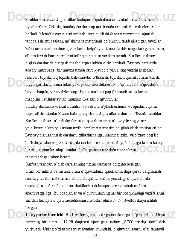 kitoblar» mavzusidagi sinfdan tashqari o’qish darsi umumlashtiruvchi dars kabi 
uyushtiriladi. Odatda, bunday darslarning qurilishida umumlashtirish elementlari 
bo’ladi. Metodik vositalarni tanlash, dars qurilishi (asosiy mazmunni ajratish, 
taqqoslash, xulosalash, qo’shimsha materialni qo’shishni talab qiladigan savollar 
kabi) umumlashtirishning vazifasini belgilaydi. Umumlashtirishga ko’rgazma ham,
albom tuzish ham, rasmlarni tatbiq etish ham yordam beradi. Sinfdan tashqari 
o’qish darslarida qiziqarli mashqlarga alohida o’rin beriladi. Bunday darslarda 
adabiy musobaqa (bir mavzu ustida savol-javob o’yini), eng yaxshi insholar, 
rasmlar, topishmoq topish, bellashuvlar o’tkazish, topishmoqlar albomini tuzish, 
tayyorgarliksiz jamoa bilan yoki yakka ravishda ertak to’qib aytish, o’quvshilar 
hayoti haqida, yozuvshilarning chuqur ma’noli gap (hikmatli so’z) lari va 
maqollar, latifalar aytish mumkin. Ba’zan o’qituvchilar
bunday darslarda «Hazil minuti», «5 sekund o’ylash ushun», «Topishmoqlarni 
top», «Bilimdonlar klubi» kabi qiziqarli mashg’ulotlarni doimo o’tkazib turadilar. 
Sinfdan tashqari o’qish darslarini o’tqazish rejasini o’quv yilining yarmi
yoki butun o’quv yili ushun tuzib, darslar sistemasini belgilab olish tavsiya etiladi. 
Bunday planlashtirish darslarni xillashtirishga, ularning izshil va o’zaro bog’liq 
bo’lishiga, shuningdek darslarda ish turlarini taqsimlashga, bolalarga ta’lim tarbiya
berish, bayramlar ulug’ kunlar, fasllarga mos ravishda mavzularni
taqsimlashga imkon beradi.
Sinfdan tashqari o’qish darslarining tizimi dasturda belgilab berilgan
bilim, ko’nikma va malaka bilan o’quvchilarni qurollantirishga qarab belgilanadi.
Bunday darslar sistemasini ishlab shiqishda kishik yoshdagi o’quvshilarda 
mustaqil o’qish malakalarini shakllantirish bosqishlarini ajratish muhim 
ahamiyatga ega. Bu bosqishlar va o’quvchilarning har bir bosqichidagi vazifalarini,
sinfdan tashqari o’qish metodikasini metodist olima N. N. Svetlovskaya ishlab 
bergan.
1.Tayyorlov bosqichi.   Bu l-sinfning savod o’rgatish davriga to’g’ri  keladi. Unga
darsning   bir   qismi   -   17-20   daqiqasi   ajratilgani   uchun   „STO’   mashg’uloti"   deb
yuritiladi. Uning o’ziga xos xususiyatlari shundaki, o’qituvchi asarni o’zi tanlaydi.
18 