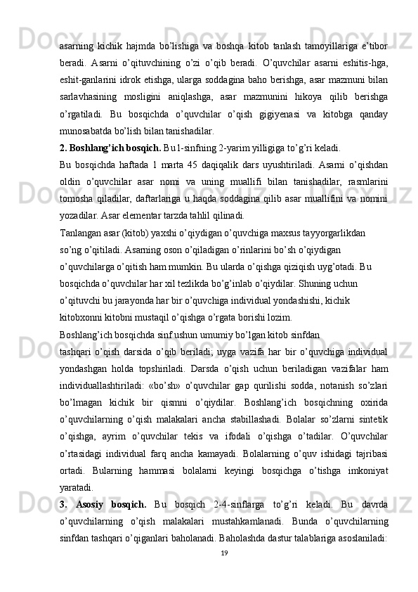 asarning   kichik   hajmda   bo’lishiga   va   boshqa   kitob   tanlash   tamoyillariga   e’tibor
beradi.   Asarni   o’qituvchining   o’zi   o’qib   beradi.   O’quvchilar   asarni   eshitis-hga,
eshit-ganlarini idrok etishga, ularga soddagina baho berishga, asar mazmuni bilan
sarlavhasining   mosligini   aniqlashga,   asar   mazmunini   hikoya   qilib   berishga
o’rgatiladi.   Bu   bosqichda   o’quvchilar   o’qish   gigiyenasi   va   kitobga   qanday
munosabatda bo’lish bilan tanishadilar.
2. Boshlang’ich bosqich.  Bu l-sinfning 2-yarim yilligiga to’g’ri keladi.
Bu   bosqichda   haftada   1   marta   45   daqiqalik   dars   uyushtiriladi.   Asarni   o’qishdan
oldin   o’quvchilar   asar   nomi   va   uning   muallifi   bilan   tanishadilar,   rasmlarini
tomosha   qiladilar,   daftarlariga   u   haqda   soddagina   qilib   asar   muallifini   va   nomini
yozadilar. Asar elementar tarzda tahlil qilinadi.
Tanlangan asar (kitob) yaxshi o’qiydigan o’quvchiga maxsus tayyorgarlikdan
so’ng o’qitiladi. Asarning oson o’qiladigan o’rinlarini bo’sh o’qiydigan
o’quvchilarga o’qitish ham mumkin. Bu ularda o’qishga qiziqish uyg’otadi. Bu 
bosqichda o’quvchilar har xil tezlikda bo’g’inlab o’qiydilar. Shuning uchun 
o’qituvchi bu jarayonda har bir o’quvchiga individual yondashishi, kichik 
kitobxonni kitobni mustaqil o’qishga o’rgata borishi lozim.
Boshlang’ich bosqichda sinf ushun umumiy bo’lgan kitob sinfdan
tashqari   o’qish   darsida   o’qib   beriladi;   uyga   vazifa   har   bir   o’quvchiga   individual
yondashgan   holda   topshiriladi.   Darsda   o’qish   uchun   beriladigan   vazifalar   ham
individuallashtiriladi:   «bo’sh»   o’quvchilar   gap   qurilishi   sodda,   notanish   so’zlari
bo’lmagan   kichik   bir   qismni   o’qiydilar.   Boshlang’ich   bosqichning   oxirida
o’quvchilarning   o’qish   malakalari   ancha   stabillashadi.   Bolalar   so’zlarni   sintetik
o’qishga,   ayrim   o’quvchilar   tekis   va   ifodali   o’qishga   o’tadilar.   O’quvchilar
o’rtasidagi   individual   farq   ancha   kamayadi.   Bolalarning   o’quv   ishidagi   tajribasi
ortadi.   Bularning   hammasi   bolalarni   keyingi   bosqichga   o’tishga   imkoniyat
yaratadi.
3.   Asosiy   bosqich.   Bu   bosqich   2-4-sinflarga   to’g’ri   keladi.   Bu   davrda
o’quvchilarning   o’qish   malakalari   mustahkamlanadi.   Bunda   o’quvchilarning
sinfdan tashqari o’qiganlari baholanadi. Baholashda dastur talablariga asoslaniladi:
19 