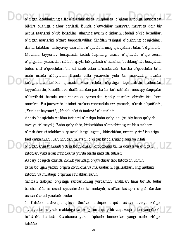 o’qigan kitoblarining sifat o’zlashtirishiga, miqdoriga, o’qigan kitobiga munosabat
bildira   olishiga   e’tibor   beriladi.   Bunda   o’quvchilar   muayyan   mavzuga   doir   bir
necha   asarlarni   o’qib   keladilar,   ularning   ayrim   o’rinlarini   ifodali   o’qib   beradilar,
o’qigan   asarlarini   o’zaro   taqqoslaydilar.   Sinfdan   tashqari   o’qishning   bosqichiari,
dastur talablari, tarbiyaviy vazifalari o’quvchilarning qiziqishiari bilan belgilanadi.
Masalan,   tayyorlov   bosqichida   kichik   hajmdagi   asarni   o’qituvchi   o’qib   bersa,
o’qilganlar yuzasidan suhbat, qayta hikoyalash o’tkazilsa, boshlang’ich bosqichda
butun   sinf   o’quvchilari   bir   xil   kitob   bilan   ta’minlanadi,   barcha   o’quvchilar   bitta
matn   ustida   ishlaydilar.   Bunda   bitta   yozuvchi   yoki   bir   mavzudagi   asarlar
ko’rgazmasi   tashkil   qilinadi.   Asar   ichda   o’qishga   topshirilishi,   albomlar
tayyorlanishi, kinofilm va diafilmlardan parcha-lar ko’rsatilishi, musiqiy daqiqalar
o’tkazilishi   hamda   asar   mazmuni   yuzasidan   ijodiy   rasmlar   chizdirilishi   ham
mumkin. Bu jarayonda kitobni  saqlash  maqsadida  uni  yamash, o’rash o’rgatiladi,
„Ertaklar bayrami", „Ifodali o’qish tanlovi" o’tkaziladi.
Asosiy bosqichda sinfdan tashqari o’qishga baho qo’yiladi (salbiy baho qo’yish 
tavsiya etilmaydi). Baho qo’yishda, birinchidan o’quvchining sinfdan tashqari 
o’qish dasturi talablarini qanchalik egallagani, ikkinchidan, umumiy sinf ishlariga 
faol qatnashishi, ushinchidan mustaqil o’qigan kitoblarining soni va sifati, 
o’qiganlarini tushunib yetish ko’nikmasi, kitobxonlik bilim doirasi va o’qigan 
kitoblari yuzasidan muhokama yurita olishi nazarda tutiladi.
Asosiy bosqich oxirida kichik yoshdagi o’quvchilar faol kitobxon uchun
zarur bo’lgan yaxshi o’qish ko’nikma va malakalarini egallashlari, eng muhimi, 
kitobni va mustaqil o’qishni sevishlari zarur.
Sinfdan   tashqari   o’qishga   rahbarlikning   yordamchi   shakllari   ham   bo’lib,   bular
barcha   ishlarni   izchil   uyushtirishni   ta’minlaydi,   sinfdan   tashqari   o’qish   darslari
uchun sharoit yaratadi. Bular:
1.   Kitobni   tashviqot   qilish.   Sinfdan   tashqari   o’qish   uchun   tavsiya   etilgan
adabiyotlar ro’yxati maktabga va sinfga osib qo’yilib vaqt-vaqti bilan yangilanib,
to’ldirilib   turiladi.   Kutubxona   yoki   o’qituchi   tomonidan   yangi   nashr   etilgan
kitoblar
20 