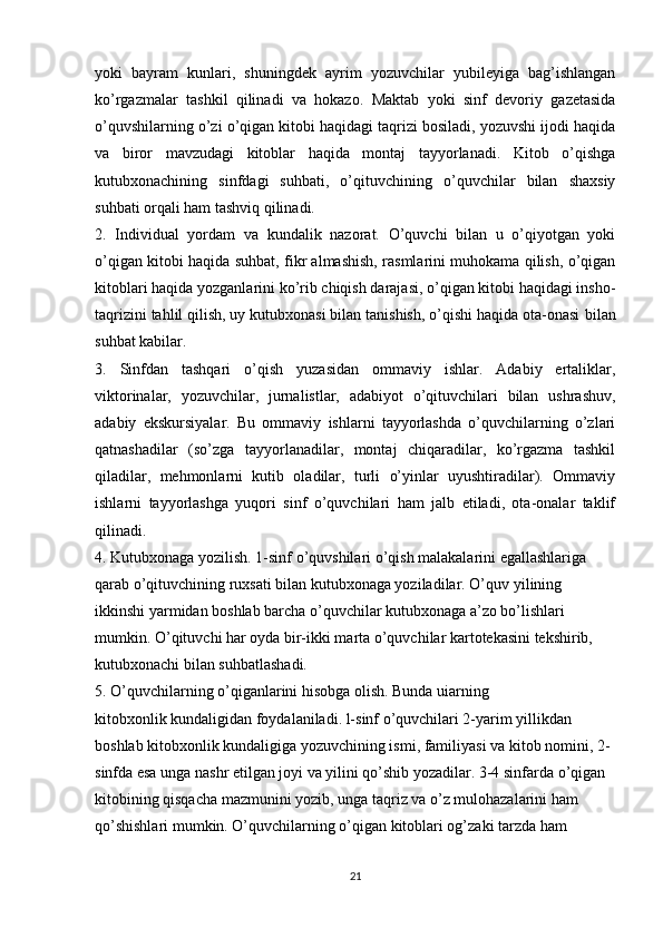 yoki   bayram   kunlari,   shuningdek   ayrim   yozuvchilar   yubileyiga   bag’ishlangan
ko’rgazmalar   tashkil   qilinadi   va   hokazo.   Maktab   yoki   sinf   devoriy   gazetasida
o’quvshilarning o’zi o’qigan kitobi haqidagi taqrizi bosiladi, yozuvshi ijodi haqida
va   biror   mavzudagi   kitoblar   haqida   montaj   tayyorlanadi.   Kitob   o’qishga
kutubxonachining   sinfdagi   suhbati,   o’qituvchining   o’quvchilar   bilan   shaxsiy
suhbati orqali ham tashviq qilinadi.
2.   Individual   yordam   va   kundalik   nazorat.   O’quvchi   bilan   u   o’qiyotgan   yoki
o’qigan kitobi haqida suhbat, fikr almashish, rasmlarini muhokama qilish, o’qigan
kitoblari haqida yozganlarini ko’rib chiqish darajasi, o’qigan kitobi haqidagi insho-
taqrizini tahlil qilish, uy kutubxonasi bilan tanishish, o’qishi haqida ota-onasi   bilan
suhbat kabilar.
3.   Sinfdan   tashqari   o’qish   yuzasidan   ommaviy   ishlar.   Adabiy   ertaliklar,
viktorinalar,   yozuvchilar,   jurnalistlar,   adabiyot   o’qituvchilari   bilan   ushrashuv,
adabiy   ekskursiyalar.   Bu   ommaviy   ishlarni   tayyorlashda   o’quvchilarning   o’zlari
qatnashadilar   (so’zga   tayyorlanadilar,   montaj   chiqaradilar,   ko’rgazma   tashkil
qiladilar,   mehmonlarni   kutib   oladilar,   turli   o’yinlar   uyushtiradilar).   Ommaviy
ishlarni   tayyorlashga   yuqori   sinf   o’quvchilari   ham   jalb   etiladi,   ota-onalar   taklif
qilinadi.
4. Kutubxonaga yozilish. 1-sinf o’quvshilari o’qish malakalarini egallashlariga 
qarab o’qituvchining ruxsati bilan kutubxonaga yoziladilar. O’quv   yilining 
ikkinshi yarmidan boshlab barcha o’quvchilar kutubxonaga a’zo bo’lishlari 
mumkin. O’qituvchi har oyda bir-ikki marta o’quvchilar kartotekasini tekshirib,  
kutubxonachi bilan suhbatlashadi.
5. O’quvchilarning o’qiganlarini hisobga olish. Bunda uiarning
kitobxonlik kundaligidan foydalaniladi. l-sinf o’quvchilari 2-yarim yillikdan 
boshlab kitobxonlik kundaligiga yozuvchining ismi, familiyasi va kitob nomini, 2-
sinfda esa unga nashr etilgan joyi va yilini qo’shib yozadilar. 3-4 sinfarda o’qigan 
kitobining qisqacha mazmunini yozib, unga taqriz va o’z mulohazalarini ham 
qo’shishlari mumkin. O’quvchilarning o’qigan kitoblari og’zaki tarzda ham 
21 