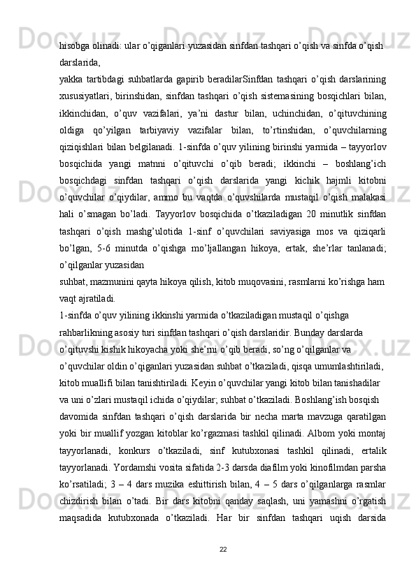 hisobga olinadi: ular o’qiganlari yuzasidan sinfdan tashqari o’qish va sinfda o’qish 
darslarida,
yakka   tartibdagi   suhbatlarda   gapirib   beradilarSinfdan   tashqari   o’qish   darslarining
xususiyatlari,   birinshidan,   sinfdan   tashqari   o’qish   sistemasining   bosqichlari   bilan,
ikkinchidan,   o’quv   vazifalari,   ya’ni   dastur   bilan,   uchinchidan,   o’qituvchining
oldiga   qo’yilgan   tarbiyaviy   vazifalar   bilan,   to’rtinshidan,   o’quvchilarning
qiziqishlari bilan belgilanadi.   1-sinfda o’quv yilining birinshi yarmida – tayyorlov
bosqichida   yangi   matnni   o’qituvchi   o’qib   beradi;   ikkinchi   –   boshlang’ich
bosqichdagi   sinfdan   tashqari   o’qish   darslarida   yangi   kichik   hajmli   kitobni
o’quvchilar   o’qiydilar,   ammo   bu   vaqtda   o’quvshilarda   mustaqil   o’qish   malakasi
hali   o’smagan   bo’ladi.   Tayyorlov   bosqichida   o’tkaziladigan   20   minutlik   sinfdan
tashqari   o’qish   mashg’ulotida   1-sinf   o’quvchilari   saviyasiga   mos   va   qiziqarli
bo’lgan,   5-6   minutda   o’qishga   mo’ljallangan   hikoya,   ertak,   she’rlar   tanlanadi;
o’qilganlar yuzasidan
suhbat, mazmunini qayta hikoya qilish, kitob muqovasini, rasmlarni ko’rishga ham
vaqt ajratiladi.
1-sinfda o’quv yilining ikkinshi yarmida o’tkaziladigan mustaqil o’qishga 
rahbarlikning asosiy turi sinfdan tashqari o’qish darslaridir. Bunday darslarda 
o’qituvshi kishik hikoyacha yoki she’rni o’qib beradi, so’ng o’qilganlar va 
o’quvchilar oldin o’qiganlari yuzasidan suhbat o’tkaziladi, qisqa umumlashtiriladi, 
kitob muallifi bilan tanishtiriladi. Keyin o’quvchilar yangi kitob bilan tanishadilar 
va uni o’zlari mustaqil ichida o’qiydilar; suhbat o’tkaziladi. Boshlang’ish bosqish
davomida   sinfdan   tashqari   o’qish   darslarida   bir   necha   marta   mavzuga   qaratilgan
yoki bir muallif yozgan kitoblar ko’rgazmasi tashkil  qilinadi. Albom yoki montaj
tayyorlanadi,   konkurs   o’tkaziladi,   sinf   kutubxonasi   tashkil   qilinadi,   ertalik
tayyorlanadi. Yordamshi vosita sifatida 2-3 darsda diafilm yoki kinofilmdan parsha
ko’rsatiladi;   3   –   4   dars   muzika   eshittirish   bilan,   4   –   5   dars   o’qilganlarga   rasmlar
chizdirish   bilan   o’tadi.   Bir   dars   kitobni   qanday   saqlash,   uni   yamashni   o’rgatish
maqsadida   kutubxonada   o’tkaziladi.   Har   bir   sinfdan   tashqari   uqish   darsida
22