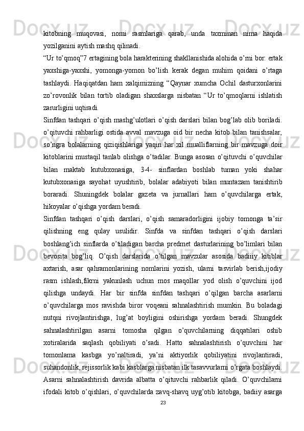 kitobning   muqovasi,   nomi   rasmlariga   qarab,   unda   taxminan   nima   haqida
yozilganini aytish mashq qilinadi.
“Ur to’qmoq”7 ertagining bola harakterining shakllanishida alohida o’rni bor: ertak
yaxshiga-yaxshi,   yomonga-yomon   bo’lish   kerak   degan   muhim   qoidani   o’rtaga
tashlaydi.   Haqiqatdan   ham   xalqimizning   “Qaynar   xumcha   Ochil   dasturxonlarini
zo’rovonlik   bilan   tortib   oladigan   shaxslarga   nisbatan   “Ur   to’qmoqlarni   ishlatish
zarurligini uqtiradi.
Sinfdan   tashqari   o’qish   mashg’ulotlari   o’qish   darslari   bilan   bog’lab   olib   boriladi.
o’qituvchi   rahbarligi   ostida   avval   mavzuga   oid   bir   necha   kitob   bilan   tanishsalar,
so’ngra   bolalarning   qiziqishlariga   yaqin   har   xil   mualliflarning   bir   mavzuga   doir
kitoblarini   mustaqil  tanlab  olishga  o’tadilar.  Bunga  asosan   o’qituvchi   o’quvchilar
bilan   maktab   kutubxonasiga,   3-4-   sinflardan   boshlab   tuman   yoki   shahar
kutubxonasiga   sayohat   uyushtirib,   bolalar   adabiyoti   bilan   muntazam   tanishtirib
boraradi.   Shuningdek   bolalar   gazeta   va   jurnallari   ham   o’quvchilarga   ertak,
hikoyalar o’qishga yordam beradi.
Sinfdan   tashqari   o’qish   darslari,   o’qish   samaradorligini   ijobiy   tomonga   ta’sir
qilishning   eng   qulay   usulidir.   Sinfda   va   sinfdan   tashqari   o’qish   darslari
boshlang’ich   sinflarda   o’tiladigan   barcha   predmet   dasturlarining   bo’limlari   bilan
bevosita   bog’liq.   O’qish   darslarida   o’tilgan   mavzular   asosida   badiiiy   kitiblar
axtarish,   asar   qahramonlarining   nomlarini   yozish,   ularni   tasvirlab   berish,ijodiy
rasm   ishlash,fikrni   yakunlash   uchun   mos   maqollar   yod   olish   o’quvchini   ijod
qilishga   undaydi.   Har   bir   sinfda   sinfdan   tashqari   o’qilgan   barcha   asarlarni
o’quvchilarga   mos   ravishda   biror   voqeani   sahnalashtirish   mumkin.   Bu   boladagi
nutqni   rivojlantirishga,   lug’at   boyligini   oshirishga   yordam   beradi.   Shungdek
sahnalashtirilgan   asarni   tomosha   qilgan   o’quvchilarning   diqqatilari   oshib
xotiralarida   saqlash   qobiliyati   o’sadi.   Hatto   sahnalashtirish   o’quvchini   har
tomonlama   kasbga   yo’naltiradi,   ya’ni   aktiyorlik   qobiliyatini   rivojlantiradi,
suhandonlik, rejissorlik kabi kasblarga nisbatan ilk tasavvurlarni o’rgata boshlaydi.
Asarni   sahnalashtirish   davrida   albatta   o’qituvchi   rahbarlik   qiladi.   O’quvchilarni
ifodali  kitob  o’qishlari,  o’quvchilarda  zavq-shavq   uyg’otib  kitobga,  badiiy  asarga
23 