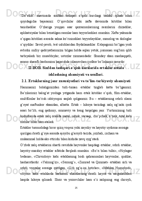 “Do’stlik”   mavzusida   sinfdan   tashqari   o’qish   burchagi   tashkil   qilsak   ishni
quyidagicha   bajaramiz:   O’quvchilar   ikki   xafta   davomida   kitoblar   bilan
tanishadilar.   O’zlariga   yoqqan   asar   qaxramonlarining   rasmlarini   chizadilar,
aplikatsiyalar bilan bezatilgan rasmlar ham tayyorlashlari mumkin. Xafta yakunida
o’qigan kitoblari asosida sahna ko’rininshlari tayyorlaydilar, monolog va diologlar
o’qiydilar. Savol-javob, test uslublaridan foydalanadilar. Kelajagimiz bo’lgan yosh
avlodni milliy qadriyatlarimizni bilgan holda aqlan yetuk, jismonan sog’lom qilib
tarbiyalash   biz   murabbiylar,   ustozlar   zimmasidadir.   Shunday   ekan   mashaqqatli,
ammo sharafli kasbimizni bajarishda izlanuvchan ijodkor bo’lishimiz zarurdir.
II-BOB. Sinfdan tashqari o’qish darslarida ertaklar ustida
ishlashning ahamiyati va usullari.
2.1. Ertaklarning janr xususiyatlari va ta’lim-tarbiyaviy ahamiyati
Hammamiz   bolaligimizdan   turli-tuman   ertaklar   tinglab   katta   bo’lganmiz.
Ba’zilarimiz   balog’at   yoshiga   yetganda   ham   ertak   kitoblar   o’qish,   film-ertaklar,
multfilmlar   ko’rish   ishtiyoqini   saqlab   qolganmiz.   Bu   –   ertaklarning   sehrli   olami
g’oyat   maftunkor   ekanidan,   albatta.   Ertak   –   hikoya   tarzidagi   xalq   og’zaki   ijodi
asari   bo’lib,   eng   qadimiy,   ommaviy   va   keng   tarqalgan   janr.   Yurtimizning   turli
hududlarida ertak xalq orasida matal, ushuk, varsaqi, cho’pchak, o’tirik, tutal kabi
nomlar bilan ham ataladi.
Ertaklar turmushdagi biror qiziq voqeni yoki xayoliy va hayotiy uydirma asosiga 
qurilgan ibratli g’oya asosida ajoyibu g’aroyib tarzda, jozibali, ixcham va 
mukammal holda aks ettirishi bilan kishida zavq uyg’otadi.
O’zbek xalq ertaklarini shartli ravishda hayvonlar haqidagi ertaklar, sehrli ertaklar,
hayotiy-maishiy   ertaklar   sifatida   farqlash   mumkin.   «Bo’ri   bilan   tulki»,   «Hiylagar
bedana»,   «Chivinboy»   kabi   ertaklarning   bosh   qahramonlari   hayvonlar,   qushlar,
hasharotlardir.   «Yalmog’iz»,   «Semurg’»,   «Zumrad   va   Qimmat»   ertaklari   sirli   va
sehrli   voqealar   asosiga   qurilgan.   «Uch   og’a-ini   botirlar»,   «Malikai   Husnobod»,
«Ayoz»   kabi   ertaklarda   barkamol   shaxslarning   ibratli   hayoti   va   sarguzashtlari
haqida   hikoya   qilinadi.   Shoir   va   yozuvchilar   ham   o’z   xalqining   eng   chiroyli,
25 