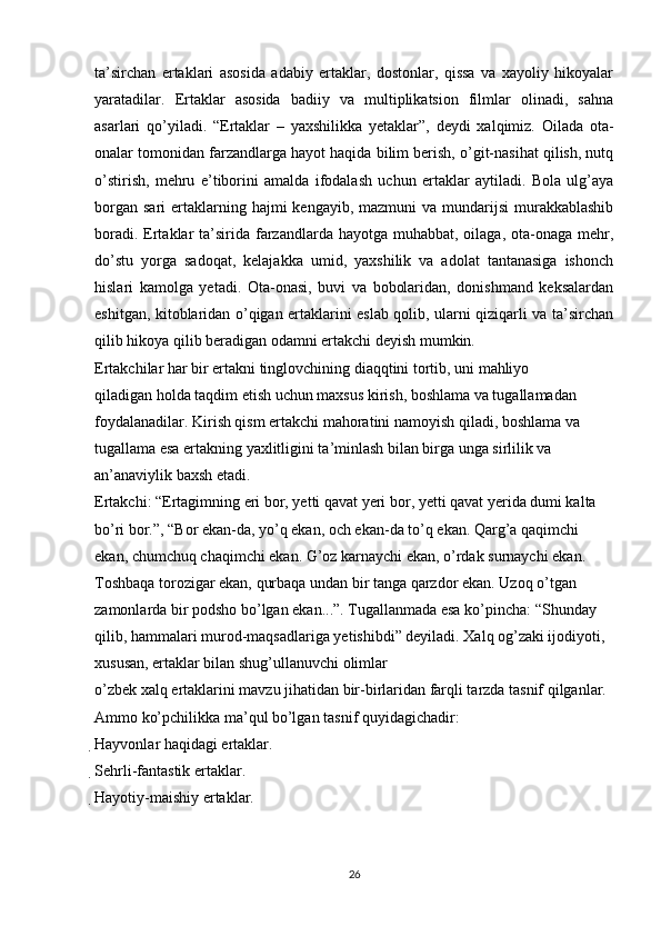 ta’sirchan   ertaklari   asosida   adabiy   ertaklar,   dostonlar,   qissa   va   xayoliy   hikoyalar
yaratadilar.   Ertaklar   asosida   badiiy   va   multiplikatsion   filmlar   olinadi,   sahna
asarlari   qo’yiladi.   “Ertaklar   –   yaxshilikka   yetaklar”,   deydi   xalqimiz.   Oilada   ota-
onalar tomonidan farzandlarga hayot haqida bilim berish, o’git-nasihat qilish, nutq
o’stirish,   mehru   e’tiborini   amalda   ifodalash   uchun   ertaklar   aytiladi.   Bola   ulg’aya
borgan  sari   ertaklarning  hajmi  kengayib,  mazmuni  va  mundarijsi  murakkablashib
boradi. Ertaklar  ta’sirida farzandlarda  hayotga muhabbat, oilaga, ota-onaga mehr,
do’stu   yorga   sadoqat,   kelajakka   umid,   yaxshilik   va   adolat   tantanasiga   ishonch
hislari   kamolga   yetadi.   Ota-onasi,   buvi   va   bobolaridan,   donishmand   keksalardan
eshitgan, kitoblaridan o’qigan ertaklarini eslab qolib, ularni qiziqarli va ta’sirchan
qilib hikoya qilib beradigan odamni ertakchi deyish mumkin.
Ertakchilar har bir ertakni tinglovchining diaqqtini tortib, uni mahliyo
qiladigan holda taqdim etish uchun maxsus kirish, boshlama va tugallamadan 
foydalanadilar. Kirish qism ertakchi mahoratini namoyish qiladi, boshlama va 
tugallama esa ertakning yaxlitligini ta’minlash bilan birga unga sirlilik va 
an’anaviylik baxsh etadi.
Ertakchi: “Ertagimning eri bor, yetti qavat yeri bor, yetti qavat yerida dumi kalta 
bo’ri bor.”, “Bor ekan-da, yo’q ekan, och ekan-da to’q ekan. Qarg’a qaqimchi 
ekan, chumchuq chaqimchi ekan. G’oz karnaychi ekan, o’rdak surnaychi ekan. 
Toshbaqa torozigar ekan, qurbaqa undan bir tanga qarzdor ekan. Uzoq o’tgan 
zamonlarda bir podsho bo’lgan ekan...”. Tugallanmada esa ko’pincha: “Shunday 
qilib, hammalari murod-maqsadlariga yetishibdi” deyiladi. Xalq og’zaki ijodiyoti, 
xususan, ertaklar bilan shug’ullanuvchi olimlar
o’zbek xalq ertaklarini mavzu jihatidan bir-birlaridan farqli tarzda tasnif qilganlar.
Ammo ko’pchilikka ma’qul bo’lgan tasnif quyidagichadir:
Hayvonlar haqidagi ertaklar.

Sehrli-fantastik ertaklar.

Hayotiy-maishiy ertaklar.
26 