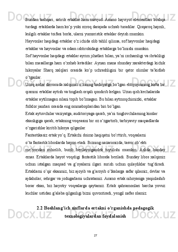 Bundan tashqari, satirik ertaklar ham mavjud. Ammo hajviyot elementlari boshqa
turdagi ertaklarda ham ko’p yoki ozroq darajada uchrab turadilar. Qisqaroq hajmli,
kulgili ertaklar toifasi borki, ularni yumoristik ertaklar deyish mumkin.
Hayvonlar haqidagi ertaklar o’z ichida olib tahlil qilinsa, sof hayvonlar haqidagi 
ertaklar va hayvonlar va odam ishtirokidagi ertaklarga bo’linishi mumkin.
Sof hayvonlar haqidagi ertaklar ayrim jihatlari bilan, ya’ni ixchamligi va ibrtaliligi
bilan masallarga ham o’xshab ketadilar. Aynan mana shunday xarakterdagi kichik
hikoyalar   Sharq   xalqlari   orasida   ko’p   uchrashligini   bir   qator   olimlar   ta’kidlab
o’tganlar.
Uzoq asrlar davomida xalqimiz o’zining badiiyatga bo’lgan ehtiyojinining katta bir
qismini ertaklar aytish va tinglash orqali qondirib kelgan. Uzun qish kechalarida 
ertaklar aytilmagan oilani topib bo’lmagan. Bu bilan aytmoqchimizki, ertaklar 
folklor janrlari orasida eng ommaboplaridan biri bo’lgan.
Ertak aytuvchilar vaziyatga, auditoriyaga qarab, ya’ni tinglovchilarning kimlar 
ekanligiga qarab, ertakning voqeasini bir oz o’zgartirib, tarbiyaviy maqsadlarda 
o’zgarishlar kiritib hikoya qilganlar.
Fantastikasiz ertak yo’q. Ertakchi doimo haqiqatni bo’rttirib, voqealarni
o’ta fantastik liboslarda bayon etadi. Bizning nazarimizda, tasvir ob’ekti
me’yoridan   oshirilib,   buzib   berilayotgandek   tuyulishi   mumkin.   Aslida   bunday
emas.   Ertaklarda   hayot   voqeligi   fantastik   libosda   beriladi.  Bunday   libos   xalqimiz
uchun   istalgan   maqsad   va   g’oyalarni   ilgari   surish   uchun   qulayliklar   tug’diradi.
Ertaklarni o’qir ekanmiz, biz ajoyib va g’aroyib o’lkalarga safar qilamiz, devlar va
ajdaholar, sehrgar va jodugarlarni uchratamiz. Ammo ertak nihoyasiga yaqinlashib
borar   ekan,   biz   hayotiy   voqealarga   qaytamiz.   Ertak   qahramonlari   barcha   yovuz
kuchlar ustidan g’alaba qilganligi bizni quvontiradi, yengil nafas olamiz. 
2.2 Boshlang’ich sinflarda ertakni o’rganishda pedagogik
texnologiyalardan foydalanish
27 