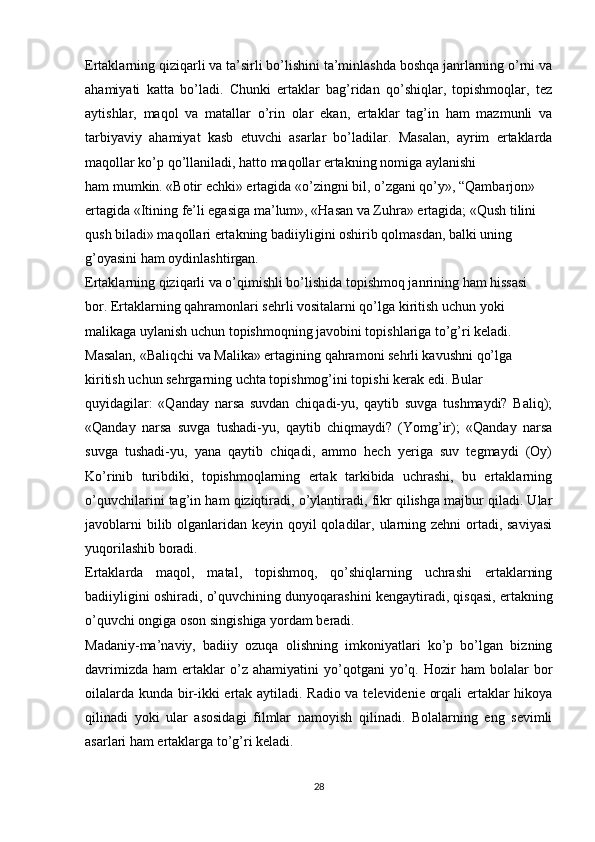 Ertaklarning qiziqarli va ta’sirli bo’lishini ta’minlashda boshqa janrlarning o’rni va
ahamiyati   katta   bo’ladi.   Chunki   ertaklar   bag’ridan   qo’shiqlar,   topishmoqlar,   tez
aytishlar,   maqol   va   matallar   o’rin   olar   ekan,   ertaklar   tag’in   ham   mazmunli   va
tarbiyaviy   ahamiyat   kasb   etuvchi   asarlar   bo’ladilar.   Masalan,   ayrim   ertaklarda
maqollar ko’p qo’llaniladi, hatto maqollar ertakning nomiga aylanishi
ham mumkin. «Botir echki» ertagida «o’zingni bil, o’zgani qo’y», “Qambarjon» 
ertagida «Itining fe’li egasiga ma’lum», «Hasan va Zuhra» ertagida; «Qush tilini 
qush biladi» maqollari ertakning badiiyligini oshirib qolmasdan, balki uning 
g’oyasini ham oydinlashtirgan.
Ertaklarning qiziqarli va o’qimishli bo’lishida topishmoq janrining ham hissasi 
bor. Ertaklarning qahramonlari sehrli vositalarni qo’lga kiritish uchun yoki 
malikaga uylanish uchun topishmoqning javobini topishlariga to’g’ri keladi. 
Masalan, «Baliqchi va Malika» ertagining qahramoni sehrli kavushni qo’lga 
kiritish uchun sehrgarning uchta topishmog’ini topishi kerak edi. Bular
quyidagilar:   «Qanday   narsa   suvdan   chiqadi-yu,   qaytib   suvga   tushmaydi?   Baliq);
«Qanday   narsa   suvga   tushadi-yu,   qaytib   chiqmaydi?   (Yomg’ir);   «Qanday   narsa
suvga   tushadi-yu,   yana   qaytib   chiqadi,   ammo   hech   yeriga   suv   tegmaydi   (Oy)
Ko’rinib   turibdiki,   topishmoqlarning   ertak   tarkibida   uchrashi,   bu   ertaklarning
o’quvchilarini tag’in ham qiziqtiradi, o’ylantiradi, fikr qilishga majbur qiladi. Ular
javoblarni  bilib olganlaridan keyin qoyil qoladilar, ularning zehni ortadi, saviyasi
yuqorilashib boradi.
Ertaklarda   maqol,   matal,   topishmoq,   qo’shiqlarning   uchrashi   ertaklarning
badiiyligini oshiradi, o’quvchining dunyoqarashini kengaytiradi, qisqasi, ertakning
o’quvchi ongiga oson singishiga yordam beradi.
Madaniy-ma’naviy,   badiiy   ozuqa   olishning   imkoniyatlari   ko’p   bo’lgan   bizning
davrimizda   ham   ertaklar   o’z   ahamiyatini   yo’qotgani   yo’q.   Hozir   ham   bolalar   bor
oilalarda kunda bir-ikki ertak aytiladi. Radio va televidenie orqali ertaklar hikoya
qilinadi   yoki   ular   asosidagi   filmlar   namoyish   qilinadi.   Bolalarning   eng   sevimli
asarlari ham ertaklarga to’g’ri keladi.
28 