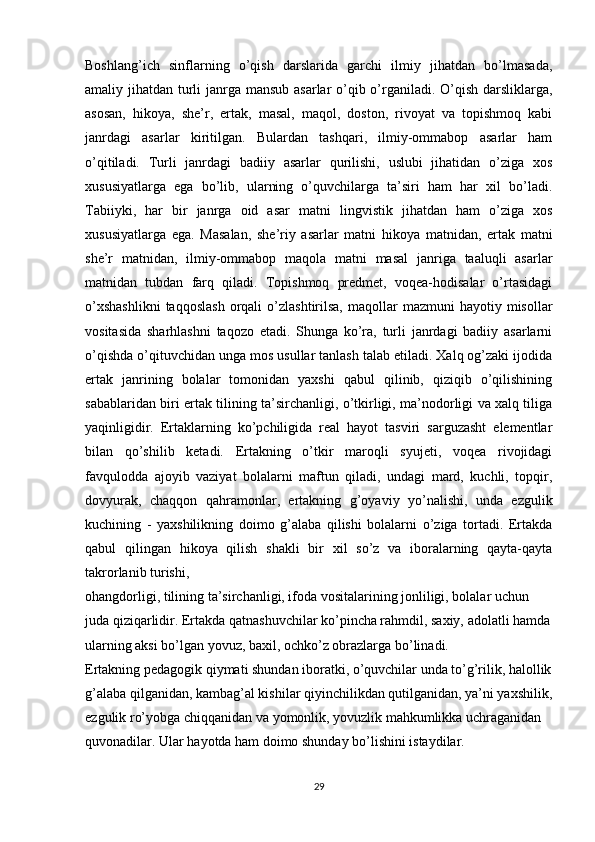 Boshlang’ich   sinflarning   o’qish   darslarida   garchi   ilmiy   jihatdan   bo’lmasada,
amaliy jihatdan turli  janrga mansub asarlar o’qib o’rganiladi. O’qish darsliklarga,
asosan,   hikoya,   she’r,   ertak,   masal,   maqol,   doston,   rivoyat   va   topishmoq   kabi
janrdagi   asarlar   kiritilgan.   Bulardan   tashqari,   ilmiy-ommabop   asarlar   ham
o’qitiladi.   Turli   janrdagi   badiiy   asarlar   qurilishi,   uslubi   jihatidan   o’ziga   xos
xususiyatlarga   ega   bo’lib,   ularning   o’quvchilarga   ta’siri   ham   har   xil   bo’ladi.
Tabiiyki,   har   bir   janrga   oid   asar   matni   lingvistik   jihatdan   ham   o’ziga   xos
xususiyatlarga   ega.   Masalan,   she’riy   asarlar   matni   hikoya   matnidan,   ertak   matni
she’r   matnidan,   ilmiy-ommabop   maqola   matni   masal   janriga   taaluqli   asarlar
matnidan   tubdan   farq   qiladi.   Topishmoq   predmet,   voqea-hodisalar   o’rtasidagi
o’xshashlikni  taqqoslash  orqali  o’zlashtirilsa,  maqollar   mazmuni  hayotiy  misollar
vositasida   sharhlashni   taqozo   etadi.   Shunga   ko’ra,   turli   janrdagi   badiiy   asarlarni
o’qishda o’qituvchidan unga mos usullar tanlash talab etiladi. Xalq og’zaki ijodida
ertak   janrining   bolalar   tomonidan   yaxshi   qabul   qilinib,   qiziqib   o’qilishining
sabablaridan biri ertak tilining ta’sirchanligi, o’tkirligi, ma’nodorligi va xalq tiliga
yaqinligidir.   Ertaklarning   ko’pchiligida   real   hayot   tasviri   sarguzasht   elementlar
bilan   qo’shilib   ketadi.   Ertakning   o’tkir   maroqli   syujeti,   voqea   rivojidagi
favqulodda   ajoyib   vaziyat   bolalarni   maftun   qiladi,   undagi   mard,   kuchli,   topqir,
dovyurak,   chaqqon   qahramonlar,   ertakning   g’oyaviy   yo’nalishi,   unda   ezgulik
kuchining   -   yaxshilikning   doimo   g’alaba   qilishi   bolalarni   o’ziga   tortadi.   Ertakda
qabul   qilingan   hikoya   qilish   shakli   bir   xil   so’z   va   iboralarning   qayta-qayta
takrorlanib turishi,
ohangdorligi, tilining ta’sirchanligi, ifoda vositalarining jonliligi, bolalar uchun 
juda qiziqarlidir. Ertakda qatnashuvchilar ko’pincha rahmdil, saxiy, adolatli hamda
ularning aksi bo’lgan yovuz, baxil, ochko’z obrazlarga bo’linadi.
Ertakning pedagogik qiymati shundan iboratki, o’quvchilar unda to’g’rilik, halollik
g’alaba qilganidan, kambag’al kishilar qiyinchilikdan qutilganidan, ya’ni yaxshilik,
ezgulik ro’yobga chiqqanidan va yomonlik, yovuzlik mahkumlikka uchraganidan 
quvonadilar. Ular hayotda ham doimo shunday bo’lishini istaydilar.
29 